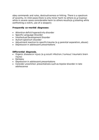 obey commands and rules, destructiveness or hitting. There is a spectrum 
of severity. In mild cases there is only minor harm to others (e.g truancy) 
while in severe cases considerable harm to others results(e.g stealing while 
confronting a victim, use of a weapon) 
Frequently co-morbid diagnoses: 
 Attention deficit hyperactivity disorder 
 Specific Language Disorder 
 Intellectual Development Disorder 
 Autism spectrum disorder 
 Adjustment reaction to specific trauma (e.g parental separation, abuse) 
 Depression in adolescent presentations 
Differential diagnosis. 
 Organic disease or injury (e.g occult infection / tumour/ traumatic brain 
injury) 
 Epilepsy 
 Depression in adolescent presentations 
 Consider uncommon presentations such as bipolar disorder in late 
adolescence 
 