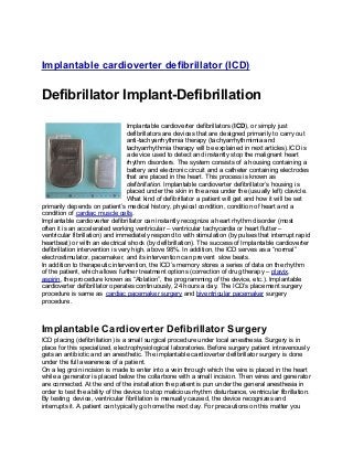 Implantable cardioverter defibrillator (ICD)
Defibrillator Implant-Defibrillation
Implantable cardioverter defibrillators (ICD), or simply just
defibrillators are devices that are designed primarily to carry out
anti-tachyarrhythmia therapy (tachyarrhythmimia and
tachyarrhythmia therapy will be explained in next articles).ICD is
a device used to detect and instantly stop the malignant heart
rhythm disorders. The system consists of a housing containing a
battery and electronic circuit and a catheter containing electrodes
that are placed in the heart. This process is known as
defibrillation. Implantable cardioverter defibrillator’s housing is
placed under the skin in the area under the (usually left) clavicle.
What kind of defibrillator a patient will get and how it will be set
primarily depends on patient’s medical history, physical condition, condition of heart and a
condition of cardiac muscle cells.
Implantable cardioverter defibrillator can instantly recognize a heart rhythm disorder (most
often it is an accelerated working ventricular – ventricular tachycardia or heart flutter –
ventricular fibrillation) and immediately respond to with stimulation (by pulses that interrupt rapid
heartbeat) or with an electrical shock (by defibrillation). The success of Implantable cardioverter
defibrillation intervention is very high, above 98%. In addition, the ICD serves as a “normal”
electrostimulator, pacemaker, and its intervention can prevent slow beats.
In addition to therapeutic intervention, the ICD’s memory stores a series of data on the rhythm
of the patient, which allows further treatment options (correction of drug therapy – plavix,
aspirin, the procedure known as “Ablation”, the programming of the device, etc.). Implantable
cardioverter defibrillator operates continuously, 24 hours a day. The ICD’s placement surgery
procedure is same as cardiac pacemaker surgery and biventricular pacemaker surgery
procedure.
Implantable Cardioverter Defibrillator Surgery
ICD placing (defibrillation) is a small surgical procedure under local anesthesia. Surgery is in
place for this specialized, electrophysiological laboratories. Before surgery patient intravenously
gets an antibiotic and an anesthetic. The implantable cardioverter defibrillator surgery is done
under the full awareness of a patient.
On a leg groin incision is made ​​to enter into a vein through which the wire is placed in the heart
while a generator is placed below the collarbone with a small incision. Then wires and generator
are connected. At the end of the installation the patient is pun under the general anesthesia in
order to test the ability of the device to stop malicious rhythm disturbance, ventricular fibrillation.
By testing device, ventricular fibrillation is manually caused, the device recognizes and
interrupts it. A patient can typically go home the next day. For precautions on this matter you
 