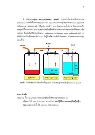 5
5. ระบบควบคุมความสมดุล (Balance system) ประกอบด้วย ขวดเก็บสารเหลว
(collection) ขวดผนึกกั้นอากาศ (under water seal) และขวดควบคุมความดัน (pressure regulator)
เหมือนระบบ 3 ขวด แต่ขวดที่ 3 ใช้จุก 2 ตายาว มี Y- piece เชื่อมระหว่างทั้ง 3 ขวด ปลายหลอดแก้ว
ยาวจุ่มใต้น้าในขวดประมาณ 10 เซนติเมตรน้า เพื่อให้มีความดันภายในทรวงอกคงที่ทั้งหายใจเข้า
และออก ป้ องกันไม่ให้มีการเคลื่อนของ mediastinum (mediastinum swing; mediastinal shift) จน
เกิดปริมาณเลือดที่ออกจากหัวใจลดลง ในผู้ป่วยที่ทาการผ่าตัดปอดออก 1 ข้าง (pneumonectomy)
(ภาพที่ 5)
เอกสารอ้างอิง
วีระวรรณ อึ้งอร่าม. (2557). การพยาบาลผู้ป่วยที่ใส่สายระบายทรวงอก. ใน:
สุจิตรา ลิ้มอานวยลาภ และคณะ, บรรณาธิการ. การปฏิบัติการพยาบาลผู้ป่ วยผู้ใหญ่ใน
ภาวะวิกฤต. พิมพ์ครั้งที่ 8. ขอนแก่น: คลังนานาวิทยา.
ภาพที่ 5 การต่อสายระบายจากช่องเยื่อหุ้มปอด ระบบควบคุมความสมดุล (balance system)
 