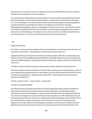 100
particularlyinmen,andif the criteriafor a depressivedisorderare fulfilledatthe same time,the panic
disordershouldnotbe givenasthe maindiagnosis.
F41.1 GeneralizedanxietydisorderThe essential feature isanxiety,whichisgeneralizedandpersistent
but notrestrictedto,or evenstronglypredominatingin,anyparticularenvironmental circumstances
(i.e.itis"free-floating"). Asinotheranxietydisordersthe dominantsymptomsare highlyvariable,but
complaintsof continuousfeelingsof nervousness,trembling,musculartension,sweating,
lightheadedness,palpitations,dizziness,andepigastricdiscomfortare common. Fearsthatthe sufferer
or a relative will shortlybecome ill orhave anaccidentare oftenexpressed,togetherwithavarietyof
otherworriesandforebodings. Thisdisorderismore commoninwomen,andoftenrelatedtochronic
environmental stress. Itscourse isvariable buttendstobe fluctuatingandchronic.
-116-
Diagnosticguidelines
The sufferermusthave primarysymptomsof anxietymostdaysforat leastseveral weeksata time,and
usuallyforseveral months. These symptomsshouldusuallyinvolveelementsof:
(a)apprehension(worriesaboutfuture misfortunes,feeling"onedge",difficultyinconcentrating,etc.);
(b)motortension(restlessfidgeting,tensionheadaches,trembling,inabilitytorelax);and(c)autonomic
overactivity(lightheadedness,sweating,tachycardiaortachypnoea,epigastricdiscomfort,dizziness,dry
mouth,etc.).
In children,frequentneedforreassurance andrecurrentsomaticcomplaintsmaybe prominent.
The transientappearance (forafewdays at a time) of othersymptoms,particularlydepression,doesnot
rule outgeneralizedanxietydisorderasa maindiagnosis,butthe sufferermustnotmeetthe full criteria
for depressive episode (F32.-),phobicanxietydisorder(F40.-),panicdisorder(F41.0),orobsessive-
compulsive disorder(F42.-)
Includes:anxietyneurosis anxietyreaction anxietystate
Excludes:neurasthenia(F48.0)
F41.2 MixedanxietyanddepressivedisorderThismixedcategoryshouldbe usedwhensymptomsof
bothanxietyanddepressionare present,butneithersetof symptoms,consideredseparately,is
sufficientlyseveretojustifyadiagnosis. If severe anxietyispresentwithalesserdegreeof depression,
one of the othercategoriesforanxietyorphobicdisordersshouldbe used. Whenbothdepressive and
anxietysyndromesare presentandsevere enoughtojustifyindividual diagnoses,bothdisordersshould
be recordedand thiscategoryshouldnotbe used;if,forpractical reasonsof recording,onlyone
diagnosiscanbe made,depressionshouldbe givenprecedence. Some autonomicsymptoms(tremor,
palpitations,drymouth,stomachchurning,etc.) mustbe present,evenif onlyintermittently;if only
 