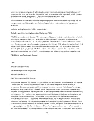 101
worryor over-concernispresent,withoutautonomicsymptoms,thiscategoryshouldnotbe used. If
symptomsthatfulfil the criteriaforthisdisorderoccurinclose associationwithsignificantlife changes
or stressful lifeevents,categoryF43.2,adjustmentdisorders,shouldbe used.
Individualswiththismixture of comparativelymildsymptomsare frequentlyseeninprimarycare,but
manymore casesexistamongthe populationatlarge whichnevercome tomedical orpsychiatric
attention.
Includes:anxietydepression(mildornotpersistent)
Excludes:persistentanxietydepression(dysthymia)(F34.1)
F41.3 OthermixedanxietydisordersThiscategoryshouldbe usedfordisordersthatmeetthe criteriafor
generalizedanxietydisorder(F41.1) andthat alsohave prominent(althoughoftenshort-lasting)
featuresof otherdisordersinF40-F48,althoughthe full criteriaforthese additionaldisordersare not
met. The commonestexamplesare obsessive-compulsive disorder(F42.-),dissociativedisorders(F44.-),
somatizationdisorder(F45.0),undifferentiatedsomatoformdisorder(F45.1),andhypochondriacal
disorder(F45.2). If symptomsthatfulfil the criteriaforthisdisorderoccurinclose associationwith
significantlife changesorstressfullifeevents,categoryF43.2,adjustmentdisorders,shouldbe used.
F41.8 Otherspecifiedanxietydisorders
-117-
Includes:anxietyhysteria
F41.9 Anxietydisorder,unspecified
Includes:anxietyNOS
F42 Obsessive-compulsivedisorder
The essential featureof thisdisorderisrecurrentobsessional thoughtsorcompulsiveacts. (Forbrevity,
"obsessional"will be usedsubsequentlyinplace of "obsessive-compulsive"whenreferringto
symptoms.) Obsessional thoughtsare ideas,imagesorimpulsesthatenterthe individual'smindagain
and againin a stereotypedform. Theyare almostinvariablydistressing(because theyare violentor
obscene,orsimplybecause theyare perceivedassenseless)andthe suffereroftentries,unsuccessfully,
to resistthem. Theyare,however,recognizedasthe individual'sownthoughts,eventhoughtheyare
involuntaryandoftenrepugnant. Compulsiveactsor ritualsare stereotypedbehavioursthatare
repeatedagainandagain. Theyare not inherentlyenjoyable,nordotheyresultinthe completionof
inherentlyuseful tasks. The individualoftenviewsthemaspreventingsome objectivelyunlikelyevent,
ofteninvolvingharmtoor causedby himself orherself. Usually,thoughnotinvariably,thisbehaviouris
recognizedbythe individual aspointlessorineffectual andrepeatedattemptsare made toresistit;in
verylong-standingcases,resistancemaybe minimal. Autonomicanxietysymptomsare oftenpresent,
 