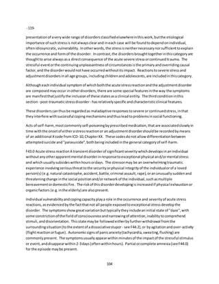 104
-119-
presentationof averywide range of disordersclassifiedelsewhereinthiswork,butthe etiological
importance of suchstressis notalwaysclearand ineach case will be foundtodependonindividual,
oftenidiosyncratic,vulnerability. Inotherwords, the stressisneithernecessarynorsufficienttoexplain
the occurrence and formof the disorder. Incontrast,the disordersbroughttogetherinthiscategoryare
thoughtto arise alwaysasa directconsequence of the acute severe stressorcontinuedtrauma. The
stressful eventorthe continuingunpleasantnessof circumstancesisthe primaryandoverridingcausal
factor,and the disorderwouldnothave occurredwithoutitsimpact. Reactionstosevere stressand
adjustmentdisordersinall age groups,includingchildrenandadolescents,are includedinthiscategory.
Althougheachindividual symptomof whichboththe acute stressreactionandthe adjustmentdisorder
are composedmayoccur inotherdisorders,there are some special featuresinthe way the symptoms
are manifestthatjustifythe inclusionof these statesasa clinical entity. The thirdconditioninthis
section- post-traumaticstressdisorder- hasrelativelyspecificandcharacteristicclinical features.
These disorderscanthusbe regardedas maladaptive responsestosevere orcontinuedstress,inthat
theyinterfere withsuccessful copingmechanismsandthusleadtoproblemsinsocial functioning.
Acts of self-harm,mostcommonlyself-poisoningbyprescribedmedication,that are associatedcloselyin
time withthe onsetof eitherastressreactionor an adjustmentdisordershouldbe recordedbymeans
of an additional Xcode fromICD-10,ChapterXX. These codesdonot allow differentiationbetween
attemptedsuicide and"parasuicide",bothbeingincludedinthe general categoryof self-harm.
F43.0 Acute stressreactionA transientdisorderof significantseveritywhichdevelopsinanindividual
withoutanyotherapparentmental disorderinresponsetoexceptional physical and/ormentalstress
and whichusuallysubsideswithinhoursordays. The stressormay be an overwhelmingtraumatic
experience involvingseriousthreattothe securityorphysical integrityof the individualorof a loved
person(s) (e.g.natural catastrophe,accident,battle,criminal assault,rape),oranunusuallysuddenand
threateningchange inthe social positionand/ornetworkof the individual,suchasmultiple
bereavementordomesticfire. The riskof thisdisorderdevelopingisincreasedif physical exhaustionor
organicfactors (e.g.inthe elderly) are alsopresent.
Individual vulnerabilityandcopingcapacityplaya role inthe occurrence and severityof acute stress
reactions,asevidencedbythe factthatnot all people exposedtoexceptional stressdevelopthe
disorder. The symptomsshowgreatvariationbuttypicallytheyincludeaninitial state of "daze",with
some constrictionof the fieldof consciousnessandnarrowingof attention,inabilitytocomprehend
stimuli,anddisorientation. Thisstate maybe followedeitherbyfurtherwithdrawal fromthe
surroundingsituation(tothe extentof adissociativestupor - see F44.2),or byagitationandover-activity
(flightreactionorfugue). Autonomicsignsof panicanxiety(tachycardia,sweating,flushing) are
commonlypresent. The symptomsusuallyappearwithinminutesof the impactof the stressful stimulus
or event,anddisappearwithin2-3days(oftenwithinhours). Partial orcomplete amnesia(seeF44.0)
for the episode maybe present.
 