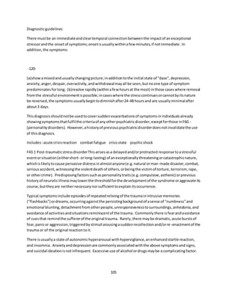 105
Diagnosticguidelines
There mustbe an immediateandcleartemporal connectionbetweenthe impactof anexceptional
stressorandthe onsetof symptoms;onsetisusuallywithinafew minutes,if notimmediate. In
addition,the symptoms:
-120-
(a)showamixedandusuallychangingpicture;inadditiontothe initial state of "daze",depression,
anxiety,anger,despair,overactivity,andwithdrawalmayall be seen,butnoone type of symptom
predominatesforlong; (b)resolve rapidly(withinafew hoursat the most) inthose caseswhere removal
fromthe stressful environmentispossible;incaseswhere the stresscontinuesorcannotbyitsnature
be reversed,the symptomsusuallybegintodiminishafter24-48 hoursand are usuallyminimalafter
about3 days.
Thisdiagnosisshouldnotbe usedtocoversuddenexacerbationsof symptomsinindividualsalready
showingsymptomsthatfulfilthe criteriaof anyotherpsychiatricdisorder,exceptforthose inF60.-
(personalitydisorders). However,ahistoryof previouspsychiatricdisorderdoesnotinvalidatethe use
of thisdiagnosis.
Includes:acute crisisreaction combat fatigue crisisstate psychicshock
F43.1 Post-traumaticstressdisorderThisarisesasa delayedand/orprotracted response toastressful
eventorsituation(eithershort- orlong-lasting) of anexceptionallythreateningorcatastrophicnature,
whichislikelytocause pervasive distressinalmostanyone(e.g.natural orman-made disaster,combat,
seriousaccident,witnessingthe violentdeathof others,orbeingthe victimof torture,terrorism, rape,
or othercrime). Predisposingfactorssuchaspersonalitytraits(e.g.compulsive,asthenic) orprevious
historyof neuroticillnessmaylowerthe thresholdforthe developmentof the syndrome oraggravate its
course,buttheyare neithernecessarynorsufficienttoexplainitsoccurrence.
Typical symptomsinclude episodesof repeatedrelivingof the traumainintrusive memories
("flashbacks") ordreams,occurringagainstthe persistingbackgroundof asense of "numbness"and
emotional blunting,detachmentfromotherpeople,unresponsivenesstosurroundings,anhedonia,and
avoidance of activitiesandsituationsreminiscentof the trauma. Commonlythere isfearandavoidance
of cuesthat remindthe suffererof the original trauma. Rarely,there maybe dramatic,acute burstsof
fear,panicor aggression,triggeredbystimuli arousingasuddenrecollectionand/orre-enactmentof the
trauma or of the original reactiontoit.
There isusuallya state of autonomichyperarousal withhypervigilance,anenhancedstartle reaction,
and insomnia. Anxietyanddepressionare commonlyassociatedwiththe above symptomsandsigns,
and suicidal ideationisnotinfrequent. Excessive use of alcohol ordrugsmaybe a complicatingfactor.
 