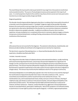 106
The onsetfollowsthe traumawitha latencyperiodwhichmayrange froma few weekstomonths(but
rarelyexceeds6months). The course isfluctuatingbutrecoverycanbe expectedinthe majorityof
cases. In a small proportionof patientsthe conditionmayshow achroniccourse overmany yearsand a
transitiontoan enduringpersonalitychange (see F62.0).
Diagnosticguidelines
Thisdisordershouldnotgenerallybe diagnosedunlessthere isevidence thatitarose within6monthsof
a traumatic eventof exceptional severity. A "probable"diagnosismightstillbe possible if the delay
betweenthe eventandthe onsetwaslongerthan6 months,providedthatthe clinical manifestations
are typical andno alternative identificationof the disorder(e.g.asananxietyorobsessive-compulsive
disorderordepressive episode) isplausible. Inadditiontoevidence of trauma,there mustbe a
repetitive,intrusive recollectionorre-enactmentof the eventinmemories,daytimeimagery,ordreams.
Conspicuousemotional detachment,numbingof feeling,andavoidance of stimuli thatmightarouse
recollectionof the traumaare
-121-
oftenpresentbutare not essentialforthe diagnosis. The autonomicdisturbances,mooddisorder,and
behavioural abnormalitiesall contribute tothe diagnosisbutare notof prime importance.
The late chronic sequelae of devastatingstress,i.e.thosemanifestdecadesafterthe stressful
experience, shouldbe classifiedunderF62.0.
Includes:traumatic neurosis
F43.2 AdjustmentdisordersStatesof subjectivedistressandemotional disturbance,usuallyinterfering
withsocial functioningandperformance,andarisinginthe periodof adaptationtoasignificantlife
change or to the consequencesof astressful lifeevent(includingthe presence orpossibilityof serious
physical illness). The stressormayhave affectedthe integrityof anindividual'ssocial network(through
bereavementorseparationexperiences) orthe widersystemof social supportsandvalues(migrationor
refugee status). The stressormayinvolveonlythe individual oralsohisorher groupor community.
Individual predispositionorvulnerabilityplaysagreaterrole inthe riskof occurrence and the shapingof
the manifestationsof adjustmentdisordersthanitdoesinthe otherconditionsinF43.-,butit is
neverthelessassumedthatthe conditionwouldnothave arisenwithoutthe stressor. The
manifestationsvary,andinclude depressed mood,anxiety,worry(oramixture of these),afeelingof
inabilitytocope,planahead,orcontinue inthe presentsituation,andsome degreeof disabilityinthe
performance of dailyroutine. The individual mayfeel liable todramaticbehaviouroroutburstsof
violence,butthese rarelyoccur. However,conductdisorders(e.g.aggressive ordissocialbehaviour)
may be an associatedfeature,particularlyinadolescents. None of the symptomsisof sufficientseverity
or prominence initsownrightto justifyamore specificdiagnosis. Inchildren,regressivephenomena
 