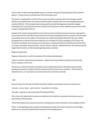 107
such as returnto bed-wetting,babyishspeech,orthumb-suckingare frequentlypartof the symptom
pattern. If these featurespredominate,F43.23 shouldbe used.
The onsetis usuallywithin1monthof the occurrence of the stressful eventorlife change,andthe
durationof symptomsdoesnotusuallyexceed6months,exceptinthe case of prolongeddepressive
reaction(F43.21). If the symptomspersistbeyondthisperiod,the diagnosisshouldbe changed
accordingto the clinical picture present,andanycontinuingstresscanbe codedbymeansof one of the
Z codesin ChapterXXIof ICD-10.
Contactswithmedical andpsychiatricservicesbecauseof normal bereavementreactions,appropriate
to the culture of the individual concernedandnotusuallyexceeding6monthsinduration,shouldnotbe
recordedbymeansof the codesinthisbookbut by a code from ChapterXXIof ICD-10 suchas Z63.4
(disappearance ordeathof familymember) plusfor example Z71.9(counselling) orZ73.3 (stressnot
elsewhere classified). Grief reactionsof anyduration,consideredtobe abnormal because of theirform
or content,shouldbe codedasF43.22, F43.23, F43.24 or F43.25, andthose that are still intense and last
longerthan6 monthsas F43.21 (prolongeddepressive reaction).
Diagnosticguidelines
Diagnosisdependsona careful evaluationof the relationshipbetween:
(a)form,content,andseverityof symptoms; (b)previoushistoryandpersonality;and (c)stressful
event,situation,orlife crisis.
The presence of thisthirdfactor shouldbe clearlyestablishedandthere shouldbe strong,though
perhapspresumptive,evidence thatthe disorderwouldnothave arisenwithoutit. If the stressoris
relativelyminor,orif a temporal connection(lessthan3months) cannotbe
-122-
demonstrated,the disordershouldbe classifiedelsewhere,accordingtoitspresentingfeatures.
Includes:culture shock grief reaction hospitalisminchildren
Excludes:separationanxietydisorderof childhood(F93.0)
If the criteriaforadjustmentdisorderare satisfied,the clinical formorpredominantfeaturescan be
specifiedbya fifthcharacter:
F43.20 Brief depressive reactionA transient,milddepressive state of durationnotexceeding1month.
F43.21 Prolongeddepressive reactionA milddepressive state occurringinresponsetoa prolonged
exposure to a stressful situationbutof durationnotexceeding2years.
 