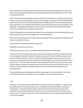 108
F43.22 Mixedanxietyanddepressive reactionBothanxietyanddepressive symptomsare prominent,
but at levelsnogreaterthanspecifiedinmixedanxietyanddepressive disorder(F41.2) or othermixed
anxietydisorder(F41.3).
F43.23 Withpredominantdisturbanceof otheremotionsThe symptomsare usuallyof several typesof
emotion,suchasanxiety,depression,worry,tensions,andanger. Symptomsof anxietyanddepression
may fulfil the criteriaformixedanxietyanddepressive disorder(F41.2) orothermixedanxietydisorder
(F41.3), buttheyare not sopredominantthatothermore specificdepressive oranxietydisorderscanbe
diagnosed. Thiscategoryshouldalsobe usedforreactionsinchildreninwhichregressive behaviour
such as bed-wettingorthumb-suckingare alsopresent.
F43.24 Withpredominantdisturbanceof conductThe maindisturbance isone involvingconduct,e.g.an
adolescentgrief reactionresultinginaggressive ordissocialbehaviour.
F43.25 Withmixeddisturbance of emotionsandconductBothemotional symptomsanddisturbance of
conduct are prominentfeatures.
F43.28 Withotherspecifiedpredominantsymptoms
F43.8 Otherreactionsto severe stress
F43.9 Reactionto severe stress,unspecified F44 Dissociative [conversion] disorders
The common theme sharedbydissociative (orconversion) disordersisapartial or complete lossof the
normal integrationbetweenmemoriesof the past,awarenessof identity,immediate sensations,and
control of bodilymovements. There isnormallyaconsiderable degree of consciouscontrol overthe
memoriesandsensationsthatcan be selectedforimmediateattention,andthe movementsthatare to
be carriedout. In the dissociative disordersitispresumedthatthisabilitytoexercise aconsciousand
selectivecontrol isimpaired,toa degree thatcan varyfrom dayto day or evenfromhour to hour. It is
usuallyverydifficulttoassessthe extenttowhichsome of the lossof functionsmightbe under
voluntarycontrol.
These disordershave previouslybeenclassifiedasvarioustypesof "conversionhysteria",butitnow
seemsbesttoavoidthe term"hysteria"asfar as possible,inview of itsmanyandvaried
-123-
meanings. Dissociative disordersasdescribedhere are presumedtobe "psychogenic"inorigin,being
associatedcloselyintime withtraumaticevents,insoluble andintolerable problems,ordisturbed
relationships. Itistherefore oftenpossible tomake interpretationsandpresumptionsaboutthe
individual'smeansof dealingwithinintolerablestress,butconceptsderivedfromanyone particular
theory,suchas "unconsciousmotivation"and"secondarygain",are notincludedamongthe guidelines
or criteriafor diagnosis.
 