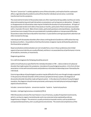 109
The term "conversion"iswidelyappliedtosome of these disorders,andimpliesthatthe unpleasant
affect,engenderedbythe problemsandconflictsthatthe individual cannotsolve,issomehow
transformedintothe symptoms.
The onsetand terminationof dissociativestatesare oftenreportedasbeingsudden,buttheyare rarely
observedexceptduringcontrivedinteractionsorproceduressuchashypnosisorabreaction. Change in
or disappearance of adissociative state maybe limitedtothe durationof suchprocedures. All typesof
dissociativestate tendtoremitaftera few weeksormonths,particularlyif theironsetwasassociated
witha traumatic life event. More chronicstates,particularlyparalysesandanaesthesias,maydevelop
(sometimesmore slowly) if theyare associatedwithinsoluble problemsorinterpersonal difficulties.
Dissociative statesthathave enduredformore than1-2 yearsbefore comingtopsychiatricattentionare
oftenresistanttotherapy.
Individualswithdissociative disordersoftenshow astrikingdenial of problemsordifficultiesthatmay
be obvioustoothers. Anyproblemsthattheythemselvesrecognize maybe attributedbypatientsto
the dissociative symptoms.
Depersonalizationand derealizationare notincludedhere,since inthese syndromesonlylimited
aspectsof personal identityare usuallyaffected,andthere isnoassociatedlossof performance interms
of sensations,memories,ormovements.
Diagnosticguidelines
For a definite diagnosisthe followingshouldbe present:
(a)the clinical featuresasspecifiedforthe individual disordersinF44.-; (b)noevidence of aphysical
disorderthatmightexplainthe symptoms; (c)evidence forpsychologicalcausation,inthe formof clear
associationintime withstressful eventsandproblemsordisturbedrelationships(evenif deniedbythe
individual).
Convincingevidence of psychological causationmaybe difficulttofind,eventhoughstronglysuspected.
In the presence of knowndisordersof the central orperipheral nervoussystem, the diagnosisof
dissociativedisordershouldbe made withgreatcaution. Inthe absence of evidence forpsychological
causation,the diagnosisshouldremainprovisional,andenquiryinto bothphysical andpsychological
aspectsshouldcontinue.
Includes:conversionhysteria conversionreaction hysteria hysterical psychosis
Excludes:malingering[conscioussimulation](Z76.5)
F44.0 Dissociative amnesiaThe mainfeature islossof memory,usuallyof importantrecentevents,
whichisnot due to organicmental disorderandistoo extensive tobe explainedbyordinary
forgetfulnessorfatigue. The amnesiaisusuallycentredontraumaticevents,suchasaccidentsor
unexpectedbereavements,andisusuallypartial andselective. The extentandcompletenessof the
 