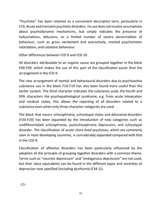 11
"Psychotic" has been retained as a convenient descriptive term, particularly in
F23, Acute and transient psychotic disorders. Its usedoes notinvolve assumptions
about psychodynamic mechanisms, but simply indicates the presence of
hallucinations, delusions, or a limited number of severe abnormalities of
behaviour, such as gross excitement and overactivity, marked psychomotor
retardation, and catatonic behaviour.
Other differences between ICD-9 and ICD-10
All disorders attributable to an organic cause are grouped together in the block
F00-F09, which makes the use of this part of the classification easier than the
arrangement in the ICD-9.
The new arrangement of mental and behavioural disorders due to psychoactive
substance use in the block F10-F19 has also been found more useful than the
earlier system. The third character indicates the substance used, the fourth and
fifth characters the psychopathological syndrome, e.g. from acute intoxication
and residual states; this allows the reporting of all disorders related to a
substance even when only three-character categories are used.
The block that covers schizophrenia, schizotypal states and delusional disorders
(F20-F29) has been expanded by the introduction of new categories such as
undifferentiated schizophrenia, postschizophrenic depression, and schizotypal
disorder. The classification of acute short-lived psychoses, which are commonly
seen in most developing countries, is considerably expanded compared with that
in the ICD-9.
Classification of affective disorders has been particularly influenced by the
adoption of the principle of grouping together disorders with a common theme.
Terms such as "neurotic depression" and "endogenous depression" are not used,
but their close equivalents can be found in the different types and severities of
depression now specified (including dysthymia (F34.1)).
-11-
 