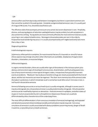 110
-124-
amnesiaoftenvaryfromdayto day and betweeninvestigators,butthere isapersistentcommoncore
that cannot be recalledinthe wakingstate. Complete andgeneralizedamnesiaisrare;itis usuallypart
of a fugue (F44.1) and, if so,shouldbe classifiedassuch.
The affective statesthataccompanyamnesiaare veryvaried,butsevere depressionisrare. Perplexity,
distress,andvaryingdegreesof attention-seekingbehaviourmaybe evident,butcalmacceptance is
alsosometimesstriking. Youngadultsare mostcommonlyaffected,the mostextremeinstancesusually
occurringin mensubjecttobattle stress. Nonorganicdissociativestatesare rare in the elderly.
Purposelesslocal wanderingmayoccur;it isusuallyaccompaniedbyself-neglectandrarelylastsmore
than a day or two.
Diagnosticguidelines
A definitediagnosisrequires:
(a)amnesia,eitherpartial orcomplete,forrecenteventsthatare of a traumaticor stressful nature
(these aspectsmayemerge onlywhenotherinformantsare available); (b)absence of organicbrain
disorders,intoxication,orexcessivefatigue.
Differential diagnosis.
In organicmental disorders,there are usuallyothersignsof disturbance inthe nervoussystem,plus
obviousandconsistentsignsof cloudingof consciousness,disorientation,andfluctuatingawareness.
Loss of veryrecentmemoryismore typical of organic states,irrespective of anypossiblytraumatic
eventsorproblems. "Blackouts"due toabuse of alcohol ordrugs are closelyassociatedwiththe time of
abuse,andthe lost memoriescanneverbe regained. The short-termmemorylossof the amnesicstate
(Korsakov'ssyndrome),inwhichimmediate recall isnormal butrecall afteronly2-3minutesislost,is
not foundindissociativeamnesia.
Amnesiafollowingconcussionorseriousheadinjuryisusuallyretrograde,althoughinsevere casesit
may be anterograde also;dissociative amnesia isusuallypredominantlyretrograde. Onlydissociative
amnesiacanbe modifiedbyhypnosisorabreaction. Postictal amnesiainepileptics,andotherstatesof
stuporor mutismoccasionallyfoundinschizophrenicordepressive illnessescanusuallybe
differentiatedbyothercharacteristicsof the underlyingillness.
The most difficultdifferentiationisfromconscioussimulationof amnesia(malingering),andrepeated
and detailedassessmentof premorbidpersonalityandmotivationmaybe required. Conscious
simulationof amnesiaisusuallyassociatedwithobviousproblemsconcerningmoney,dangerof death
inwartime,orpossible prisonordeathsentences.
 