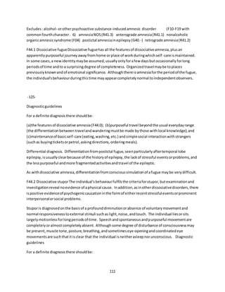 111
Excludes:alcohol- orotherpsychoactive substance-inducedamnesic disorder (F10-F19 with
commonfourthcharacter . 6) amnesiaNOS(R41.3) anterograde amnesia(R41.1) nonalcoholic
organicamnesicsyndrome (F04) postictal amnesiainepilepsy(G40.-) retrograde amnesia(R41.2)
F44.1 Dissociative fugueDissociative fuguehas all the featuresof dissociativeamnesia,plusan
apparentlypurposeful journeyawayfromhome orplace of workduringwhichself-care ismaintained.
In some cases,a newidentitymaybe assumed,usuallyonlyforafew daysbutoccasionallyforlong
periodsof time andto a surprisingdegree of completeness. Organizedtravelmaybe toplaces
previouslyknownandof emotional significance. Althoughthere isamnesiaforthe periodof the fugue,
the individual'sbehaviourduringthistime mayappearcompletelynormal toindependentobservers.
-125-
Diagnosticguidelines
For a definite diagnosisthere shouldbe:
(a)the featuresof dissociative amnesia(F44.0); (b)purposeful travel beyondthe usual everydayrange
(the differentiationbetweentravelandwanderingmustbe made bythose withlocal knowledge);and
(c)maintenanceof basicself-care (eating,washing,etc.) andsimplesocial interactionwithstrangers
(suchas buyingticketsorpetrol,askingdirections,orderingmeals).
Differential diagnosis. Differentiationfrompostictal fugue,seenparticularlyaftertemporal lobe
epilepsy,isusuallyclearbecause of the historyof epilepsy,the lackof stressful eventsorproblems,and
the lesspurposeful andmore fragmentedactivitiesandtravel of the epileptic.
As withdissociative amnesia,differentiationfromconscioussimulationof afugue maybe verydifficult.
F44.2 Dissociative stuporThe individual'sbehaviourfulfilsthe criteriaforstupor,butexaminationand
investigation reveal noevidence of aphysical cause. Inaddition,asinotherdissociativedisorders,there
ispositive evidenceof psychogeniccausationinthe formof eitherrecentstressful eventsorprominent
interpersonalorsocial problems.
Stuporis diagnosedonthe basisof a profounddiminutionorabsence of voluntarymovementand
normal responsivenesstoexternal stimuli suchaslight,noise,andtouch. The individual liesorsits
largelymotionlessforlongperiodsof time. Speechandspontaneousandpurposeful movementare
completelyoralmostcompletelyabsent. Althoughsome degree of disturbance of consciousnessmay
be present,muscle tone,posture,breathing,andsometimeseye-openingandcoordinatedeye
movementsare suchthatit isclear that the individual isneitherasleepnorunconscious. Diagnostic
guidelines
For a definite diagnosisthere shouldbe:
 