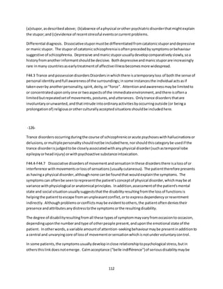 112
(a)stupor,asdescribedabove; (b)absence of aphysical orother psychiatricdisorderthatmightexplain
the stupor;and (c)evidence of recentstressful eventsorcurrentproblems.
Differential diagnosis. Dissociativestupormustbe differentiatedfromcatatonicstuporanddepressive
or manic stupor. The stupor of catatonicschizophreniaisoftenprecededbysymptomsorbehaviour
suggestive of schizophrenia. Depressive andmanicstuporusuallydevelopcomparativelyslowly,soa
historyfromanotherinformantshouldbe decisive. Bothdepressiveandmanicstuporare increasingly
rare inmany countriesasearlytreatmentof affectiveillnessbecomesmore widespread.
F44.3 Trance and possessiondisordersDisordersinwhichthere isatemporaryloss of both the sense of
personal identityandfull awarenessof the surroundings;insome instancesthe individual actsasif
takenoverby anotherpersonality,spirit,deity,or"force". Attentionandawarenessmaybe limitedto
or concentratedupononlyone or twoaspectsof the immediateenvironment,andthere isoftena
limitedbutrepeatedsetof movements,postures,andutterances. Onlytrance disordersthatare
involuntaryorunwanted,andthatintrude intoordinaryactivitiesbyoccurringoutside (or beinga
prolongationof) religiousorotherculturallyacceptedsituationsshouldbe includedhere.
-126-
Trance disordersoccurringduringthe course of schizophrenicoracute psychoseswithhallucinationsor
delusions,ormultiplepersonalityshouldnotbe includedhere,norshouldthiscategorybe usedif the
trance disorderisjudgedtobe closelyassociatedwithanyphysical disorder(suchastemporal lobe
epilepsyorheadinjury) orwithpsychoactive substanceintoxication.
F44.4-F44.7 Dissociative disordersof movementandsensationInthese disordersthere isalossof or
interference withmovementsorlossof sensations(usuallycutaneous). The patienttherefore presents
as havinga physical disorder,althoughnone canbe foundthat wouldexplainthe symptoms. The
symptomscan oftenbe seentorepresentthe patient'sconceptof physical disorder,whichmaybe at
variance withphysiological oranatomical principles. Inaddition,assessmentof the patient'smental
state and social situationusuallysuggeststhatthe disabilityresultingfromthe lossof functionsis
helpingthe patienttoescape fromanunpleasantconflict,orto expressdependencyorresentment
indirectly. Althoughproblemsorconflictsmaybe evidenttoothers,the patientoftendeniestheir
presence andattributesanydistresstothe symptomsorthe resultingdisability.
The degree of disabilityresultingfromall these typesof symptommayvaryfromoccasionto occasion,
dependinguponthe numberandtype of otherpeople present,anduponthe emotional state of the
patient. Inotherwords,a variable amountof attention-seekingbehaviourmaybe presentinadditionto
a central and unvaryingcore of lossof movementorsensationwhichisnotundervoluntarycontrol.
In some patients,the symptomsusuallydevelopinclose relationshiptopsychological stress,butin
othersthislinkdoesnotemerge. Calmacceptance ("belle indifférence")of seriousdisabilitymaybe
 