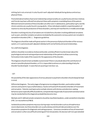 113
striking,butisnot universal;itisalso foundinwell-adjustedindividualsfacingobviousandserious
physical illness.
Premorbidabnormalitiesof personal relationshipsandpersonalityare usuallyfound,andclose relatives
and friendsmayhave sufferedfromphysical illnesswithsymptoms resemblingthose of the patient.
Mildand transientvarietiesof these disordersare oftenseeninadolescence,particularlyingirls,butthe
chronicvarietiesare usuallyfoundinyoungadults. A few individualsestablisharepetitivepatternof
reactionto stressbythe productionof these disorders,andmaystill manifestthisinmiddle andoldage.
Disordersinvolvingonlylossof sensationsare includedhere;disordersinvolvingadditional sensations
such as pain,andothercomplex sensationsmediatedbythe autonomicnervoussystemare includedin
somatoformdisorders(F45.-). Diagnosticguidelines
The diagnosisshouldbe made withgreatcautioninthe presence of physical disordersof the nervous
system,orin a previouslywell-adjustedindividual withnormal familyandsocial relationships.
For a definite diagnosis:
(a)there shouldbe noevidence of physicaldisorder;and(b)sufficientmustbe knownaboutthe
psychological andsocial settingandpersonal relationshipsof the patient toallow aconvincing
formulationtobe made of the reasonsfor the appearance of the disorder.
The diagnosisshouldremainprobable orprovisional if there isanydoubtaboutthe contributionof
actual or possible physical disorders,orif itis impossible toachieve anunderstandingof whythe
disorderhasdeveloped. Incasesthat are puzzlingornotclear-cut,
-127-
the possibilityof the laterappearance of seriousphysical orpsychiatricdisordersshouldalwaysbe kept
inmind.
Differential diagnosis. The earlystagesof progressiveneurological disorders,particularlymultiple
sclerosisandsystemiclupuserythematosus,maybe confusedwithdissociative disordersof movement
and sensation. Patientsreactingtoearlymultiple sclerosis withdistressandattention-seeking
behaviourpose especiallydifficultproblems;comparativelylongperiodsof assessmentandobservation
may be neededbeforethe diagnosticprobabilitiesbecome clear.
Multiple andill-definedsomaticcomplaintsshouldbe classifiedelsewhere,undersomatoformdisorders
(F45.-) or neurasthenia(F48.0).
Isolateddissociativesymptomsmayoccurduringmajor mental disorderssuchasschizophreniaor
severe depression,butthese disordersare usuallyobviousandshould take precedence overthe
dissociativesymptomsfordiagnosticandcodingpurposes. Conscioussimulationof lossof movement
and sensationisoftenverydifficulttodistinguishfromdissociation;the decisionwill restupondetailed
 
