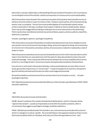 114
observation,anduponobtaininganunderstandingof the personalityof the patient,the circumstances
surroundingthe onsetof the disorder,andthe consequencesof recoveryversuscontinueddisability.
F44.4 Dissociative motordisordersThe commonestvarietiesof dissociative motordisorderare lossof
abilitytomove the whole ora part of a limbor limbs. Paralysismaybe partial,withmovementsbeing
weakor slow,orcomplete. Variousformsandvariable degreesof incoordination(ataxia) maybe
evident,particularly inthe legs,resultinginbizarre gaitorinabilitytostandunaided(astasia-abasia).
There may alsobe exaggeratedtremblingorshakingof one ormore extremitiesorthe whole body.
There may be close resemblancetoalmostanyvarietyof ataxia,apraxia,akinesia,aphonia,dysarthria,
dyskinesia,orparalysis.
Includes:psychogenicaphonia psychogenicdysphonia
F44.5 Dissociative convulsionsDissociative convulsions(pseudoseizures) maymimicepilepticseizures
verycloselyintermsof movements,buttongue-biting,seriousbruisingdue tofalling,andincontinence
of urine are rare indissociative convulsion,andlossof consciousnessisabsentorreplacedbya state of
stuporor trance.
F44.6 Dissociative anaesthesiaandsensorylossAnaestheticareasof skinoftenhave boundarieswhich
make it clearthat theyare associatedmore withthe patient'sideasaboutbodilyfunctionsthanwith
medical knowledge. There mayalsobe differential lossbetweenthe sensorymodalitieswhichcannot
be due to a neurological lesion. Sensorylossmaybe accompaniedbycomplaintsof paraesthesia.
Loss of visionisrarelytotal indissociative disorders,andvisual disturbancesare more oftenalossof
acuity,general blurringof vision,or"tunnel vision". Inspite of complaintsof visual loss,the patient's
general mobilityandmotorperformance are oftensurprisinglywell preserved.
Dissociative deafnessandanosmiaare farlesscommonthanlossof sensationorvision. Includes:
psychogenicdeafness
F44.7 Mixeddissociative [conversion] disordersMixturesof the disordersspecifiedabove (F44.0-F44.6)
shouldbe codedhere.
-128-
F44.8 Otherdissociative [conversion] disorders
F44.80 Ganser'ssyndrome The complex disorderdescribedbyGanser,whichischaracterizedby
"approximate answers",usuallyaccompaniedbyseveral otherdissociative symptoms,oftenin
circumstancesthatsuggesta psychogenicetiology,shouldbe codedhere.
F44.81 Multiple personalitydisorderThisdisorderisrare,and controversyexistsaboutthe extentto
whichitis iatrogenicorculture-specific. The essential feature isthe apparentexistence of twoormore
distinctpersonalitieswithinanindividual,withonlyone of thembeingevidentata time. Each
 