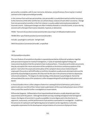 115
personalityiscomplete,withitsownmemories,behaviour,andpreferences;these maybe inmarked
contrast to the single premorbidpersonality.
In the commonformwithtwo personalities,one personalityisusuallydominantbutneitherhasaccess
to the memoriesof the otherandthe two are almostalwaysunaware of eachother'sexistence. Change
fromone personalitytoanotherinthe firstinstance isusuallysuddenandcloselyassociatedwith
traumaticevents. Subsequentchangesare oftenlimitedtodramaticor stressful events,oroccurduring
sessionswithatherapistthatinvolve relaxation,hypnosis,orabreaction.
F44.82 Transientdissociative [conversion] disordersoccurringinchildhoodandadolescence
F44.88 Otherspecifieddissociative [conversion] disorders
Includes:psychogenicconfusion twilightstate
F44.9 Dissociative [conversion]disorder,unspecified
- 129-
F45 Somatoformdisorders
The main feature of somatoformdisordersisrepeatedpresentationof physical symptoms,together
withpersistentrequestsformedicalinvestigations,inspite of repeatednegativefindingsand
reassurancesbydoctorsthat the symptomshave nophysical basis. If any physical disordersare present,
theydo notexplainthe nature andextentof the symptomsorthe distressandpreoccupationof the
patient. Evenwhenthe onsetandcontinuationof the symptomsbearaclose relationshipwith
unpleasantlifeeventsorwithdifficultiesorconflicts,the patientusuallyresistsattemptstodiscussthe
possibilityof psychological causation;thismayevenbe the case inthe presence of obviousdepressive
and anxietysymptoms. The degree of understanding,eitherphysical orpsychological,thatcanbe
achievedaboutthe cause of the symptomsisoftendisappointingandfrustratingforbothpatientand
doctor.
In these disordersthere isoftenadegree of attention-seeking(histrionic) behaviour,particularlyin
patientswhoare resentful of theirfailure topersuade doctorsof the essentiallyphysical nature of their
illnessandof the needforfurtherinvestigationsorexaminations.
Differential diagnosis. Differentiationfromhypochondriacal delusionsusuallydependsuponclose
acquaintance withthe patient. Althoughthe beliefsare long-standingandappearto be heldagainst
reason,the degree of convictionisusuallysusceptible,tosome degreeandinthe shortterm, to
argument,reassurance,andthe performance of yetanotherexaminationorinvestigation. Inaddition,
the presence of unpleasantandfrighteningphysical sensationscanbe regardedasa culturally
acceptable explanationforthe developmentandpersistence of aconvictionof physical illness.
 