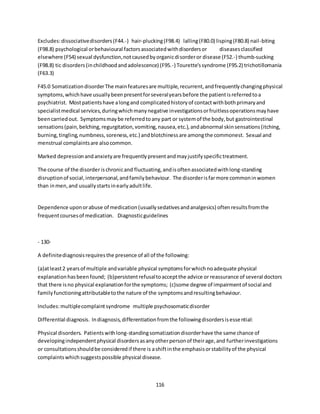 116
Excludes:dissociativedisorders(F44.-) hair-plucking(F98.4) lalling(F80.0) lisping(F80.8) nail-biting
(F98.8) psychological orbehavioural factorsassociatedwithdisordersor diseasesclassified
elsewhere (F54) sexual dysfunction,notcausedbyorganicdisorderor disease (F52.-) thumb-sucking
(F98.8) tic disorders(inchildhoodandadolescence) (F95.-) Tourette'ssyndrome (F95.2) trichotillomania
(F63.3)
F45.0 SomatizationdisorderThe mainfeaturesare multiple,recurrent,andfrequentlychangingphysical
symptoms,whichhave usuallybeenpresentforseveralyearsbefore the patientisreferredtoa
psychiatrist. Mostpatientshave alongand complicatedhistoryof contactwithbothprimaryand
specialistmedical services,duringwhichmanynegative investigationsorfruitlessoperationsmayhave
beencarriedout. Symptomsmaybe referredtoany part or systemof the body,but gastrointestinal
sensations(pain,belching,regurgitation,vomiting,nausea,etc.),andabnormal skinsensations(itching,
burning,tingling,numbness,soreness,etc.) andblotchinessare amongthe commonest. Sexual and
menstrual complaintsare alsocommon.
Marked depressionandanxietyare frequentlypresentandmayjustifyspecifictreatment.
The course of the disorderischronicand fluctuating,andisoftenassociatedwithlong-standing
disruptionof social,interpersonal,andfamilybehaviour. The disorderisfarmore commoninwomen
than inmen,and usuallystartsinearlyadultlife.
Dependence uponorabuse of medication(usuallysedativesandanalgesics) oftenresultsfromthe
frequentcoursesof medication. Diagnosticguidelines
- 130-
A definitediagnosisrequiresthe presence of all of the following:
(a)atleast2 yearsof multiple andvariable physical symptomsforwhichnoadequate physical
explanationhasbeenfound; (b)persistentrefusaltoacceptthe advice or reassurance of several doctors
that there isno physical explanationforthe symptoms; (c)some degree of impairmentof social and
familyfunctioningattributabletothe nature of the symptomsandresultingbehaviour.
Includes:multiplecomplaintsyndrome multiple psychosomaticdisorder
Differential diagnosis. Indiagnosis,differentiationfromthe followingdisordersisessential:
Physical disorders. Patientswithlong-standingsomatizationdisorderhave the same chance of
developingindependentphysical disordersasanyotherpersonof theirage,and furtherinvestigations
or consultationsshouldbe consideredif there is ashiftinthe emphasisorstabilityof the physical
complaintswhichsuggestspossible physical disease.
 
