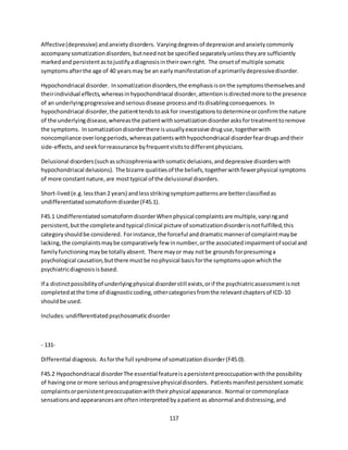 117
Affective(depressive) andanxietydisorders. Varyingdegreesof depressionandanxietycommonly
accompanysomatizationdisorders,butneednot be specifiedseparatelyunlesstheyare sufficiently
markedand persistentastojustifyadiagnosisintheirownright. The onsetof multiple somatic
symptomsafterthe age of 40 yearsmay be an earlymanifestationof aprimarilydepressivedisorder.
Hypochondriacal disorder. Insomatizationdisorders,the emphasisisonthe symptomsthemselvesand
theirindividual effects,whereasinhypochondriacal disorder,attentionisdirectedmore tothe presence
of an underlyingprogressiveandseriousdisease processanditsdisablingconsequences. In
hypochondriacal disorder,the patienttendstoaskfor investigationstodetermineorconfirmthe nature
of the underlyingdisease,whereasthe patientwithsomatizationdisorderasksfortreatmenttoremove
the symptoms. Insomatizationdisorderthere isusuallyexcessive druguse,togetherwith
noncompliance overlongperiods,whereaspatientswithhypochondriacal disorderfeardrugsandtheir
side-effects,andseekforreassurance byfrequentvisitstodifferentphysicians.
Delusional disorders(suchasschizophreniawithsomaticdelusions,anddepressive disorderswith
hypochondriacal delusions). The bizarre qualitiesof the beliefs,togetherwithfewerphysical symptoms
of more constantnature,are mosttypical of the delusional disorders.
Short-lived(e.g.lessthan2 years) andlessstrikingsymptompatternsare betterclassifiedas
undifferentiatedsomatoformdisorder(F45.1).
F45.1 UndifferentiatedsomatoformdisorderWhenphysical complaintsare multiple,varyingand
persistent,butthe completeandtypical clinical picture of somatizationdisorderisnotfulfilled,this
categoryshouldbe considered. Forinstance,the forceful anddramaticmannerof complaintmaybe
lacking,the complaintsmaybe comparatively few innumber,orthe associatedimpairmentof social and
familyfunctioningmaybe totallyabsent. There mayor may notbe groundsforpresuminga
psychological causation,butthere mustbe nophysical basisforthe symptomsuponwhichthe
psychiatricdiagnosisisbased.
If a distinctpossibilityof underlyingphysical disorderstill exists,orif the psychiatricassessmentisnot
completedatthe time of diagnosticcoding,othercategoriesfromthe relevantchaptersof ICD-10
shouldbe used.
Includes:undifferentiatedpsychosomaticdisorder
- 131-
Differential diagnosis. Asforthe full syndrome of somatizationdisorder(F45.0).
F45.2 Hypochondriacal disorderThe essential featureisapersistentpreoccupationwiththe possibility
of havingone ormore seriousandprogressivephysicaldisorders. Patientsmanifestpersistentsomatic
complaintsorpersistentpreoccupationwiththeirphysical appearance. Normal orcommonplace
sensationsandappearancesare ofteninterpretedbyapatient as abnormal anddistressing,and
 