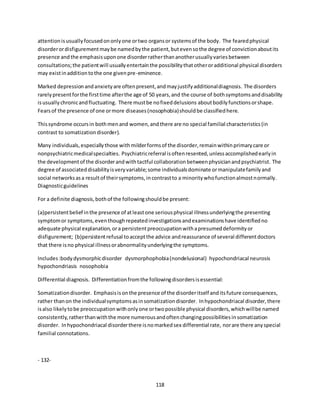 118
attentionisusuallyfocusedononlyone ortwo organsor systemsof the body. The fearedphysical
disorderordisfigurementmaybe namedbythe patient,butevensothe degree of convictionaboutits
presence andthe emphasisuponone disorderratherthananotherusuallyvariesbetween
consultations;the patientwill usuallyentertainthe possibilitythatotheroradditional physical disorders
may existinadditiontothe one givenpre-eminence.
Marked depressionandanxietyare oftenpresent,andmayjustifyadditionaldiagnosis. The disorders
rarelypresentforthe firsttime afterthe age of 50 years,and the course of bothsymptomsanddisability
isusuallychronicandfluctuating. There mustbe nofixeddelusions aboutbodilyfunctionsorshape.
Fearsof the presence of one ormore diseases(nosophobia)shouldbe classifiedhere.
Thissyndrome occursin bothmenand women,andthere are no special familial characteristics(in
contrast to somatizationdisorder).
Many individuals,especiallythose withmilderformsof the disorder,remainwithinprimarycare or
nonpsychiatricmedicalspecialties. Psychiatricreferral isoftenresented,unlessaccomplishedearlyin
the developmentof the disorderandwithtactful collaborationbetweenphysicianandpsychiatrist. The
degree of associateddisabilityisveryvariable;some individualsdominate ormanipulatefamilyand
social networksasa resultof theirsymptoms,incontrastto a minoritywhofunctionalmostnormally.
Diagnosticguidelines
For a definite diagnosis,bothof the followingshouldbe present:
(a)persistentbelief inthe presence of atleastone seriousphysical illnessunderlyingthe presenting
symptomor symptoms,eventhoughrepeatedinvestigationsandexaminationshave identifiedno
adequate physical explanation,ora persistentpreoccupationwithapresumeddeformityor
disfigurement; (b)persistentrefusal toacceptthe advice andreassurance of several differentdoctors
that there isno physical illnessorabnormalityunderlyingthe symptoms.
Includes:bodydysmorphicdisorder dysmorphophobia(nondelusional) hypochondriacal neurosis
hypochondriasis nosophobia
Differential diagnosis. Differentiationfromthe followingdisordersisessential:
Somatizationdisorder. Emphasisisonthe presence of the disorderitself anditsfuture consequences,
rather thanon the individualsymptomsasinsomatizationdisorder. Inhypochondriacal disorder,there
isalso likelytobe preoccupationwithonlyone ortwopossible physical disorders,whichwillbe named
consistently,ratherthanwiththe more numerousandoftenchangingpossibilitiesinsomatization
disorder. Inhypochondriacal disorderthere isnomarkedsex differential rate, norare there anyspecial
familial connotations.
- 132-
 