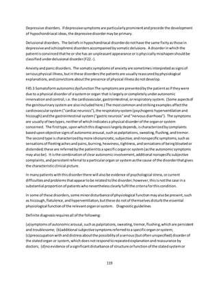 119
Depressive disorders. If depressivesymptomsare particularlyprominentandprecede the development
of hypochondriacal ideas,the depressivedisordermaybe primary.
Delusional disorders. The beliefsinhypochondriacal disorderdonothave the same fixityasthose in
depressiveandschizophrenicdisordersaccompaniedbysomaticdelusions. A disorderinwhichthe
patientisconvincedthathe or she has an unpleasantappearance orisphysicallymisshapenshouldbe
classifiedunderdelusional disorder(F22.-).
Anxietyandpanicdisorders. The somaticsymptomsof anxietyare sometimesinterpretedassignsof
seriousphysical illness,butinthese disordersthe patientsare usuallyreassuredbyphysiological
explanations,andconvictionsaboutthe presence of physical illnessdonotdevelop.
F45.3 SomatoformautonomicdysfunctionThe symptomsare presentedbythe patientasif theywere
due to a physical disorderof asystemor organ that islargelyorcompletelyunderautonomic
innervationandcontrol,i.e.the cardiovascular,gastrointestinal,orrespiratorysystem. (Some aspectsof
the genitourinarysystemare alsoincludedhere.) The mostcommonandstrikingexamplesaffectthe
cardiovascularsystem("cardiacneurosis"),the respiratorysystem(psychogenichyperventilationand
hiccough) andthe gastrointestinal system("gastricneurosis"and"nervousdiarrhoea"). The symptoms
are usuallyof twotypes,neitherof whichindicatesa physical disorderof the organor system
concerned. The firsttype,uponwhichthisdiagnosislargelydepends,ischaracterizedbycomplaints
baseduponobjective signsof autonomicarousal,suchaspalpitations,sweating,flushing,andtremor.
The secondtype is characterizedbymore idiosyncratic,subjective,andnonspecificsymptoms,suchas
sensationsof fleetingachesandpains,burning,heaviness,tightness,andsensationsof beingbloatedor
distended;these are referredbythe patienttoa specificorganor system(asthe autonomicsymptoms
may alsobe). It isthe combinationof clearautonomicinvolvement,additional nonspecificsubjective
complaints,andpersistentreferral toaparticularorgan or systemasthe cause of the disorderthatgives
the characteristicclinical picture.
In manypatientswiththisdisorderthere will alsobe evidence of psychological stress,orcurrent
difficultiesandproblemsthatappeartobe relatedtothe disorder;however,thisisnotthe case ina
substantial proportionof patientswhoneverthelessclearlyfulfilthe criteriaforthiscondition.
In some of these disorders,some minordisturbanceof physiological functionmayalsobe present,such
as hiccough,flatulence,andhyperventilation,butthese do notof themselvesdisturbthe essential
physiological functionof the relevantorganorsystem. Diagnosticguidelines
Definite diagnosisrequiresall of the following:
(a)symptomsof autonomicarousal,suchaspalpitations,sweating,tremor,flushing,whichare persistent
and troublesome; (b)additional subjectivesymptomsreferredtoa specificorganorsystem;
(c)preoccupationwithanddistressaboutthe possibilityof aserious(butoftenunspecified) disorderof
the statedorgan or system,which doesnotrespondtorepeatedexplanationandreassurance by
doctors; (d)noevidence of asignificantdisturbance of structure orfunctionof the statedsystemor
 