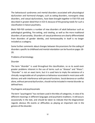 12
The behavioural syndromes and mental disorders associated with physiological
dysfunction and hormonal changes, such as eating disorders, nonorganic sleep
disorders, and sexual dysfunctions, have been brought together in F50-F59 and
described in greater detail than in ICD-9, because of the growing needs for such a
classification in liaison psychiatry.
Block F60-F69 contains a number of new disorders of adult behaviour such as
pathological gambling, fire-setting, and stealing, as well as the more traditional
disorders of personality. Disorders of sexual preference are clearly differentiated
from disorders of gender identity, and homosexuality in itself is no longer
included as a category.
Some further comments about changes between the provisions for the coding of
disorders specific to childhood and mental retardation can be found on pages 18-
20.
Problems of terminology
Disorder
The term "disorder" is used throughout the classification, so as to avoid even
greater problems inherent in the use of terms such as "disease" and "illness".
"Disorder" is not an exact term, but it is used here to imply the existence of a
clinically recognizableset of symptoms or behaviour associated in mostcases with
distress and with interference with personal functions. Social deviance or conflict
alone, without personaldysfunction, should not be included in mental disorder as
defined here.
Psychogenic and psychosomatic
The term "psychogenic" has not been used in the titles of categories, in view of its
different meanings in different languages and psychiatric traditions. It still occurs
occasionally in the text, and should be taken to indicate that the diagnostician
regards obvious life events or difficulties as playing an important role in the
genesis of the disorder.
 