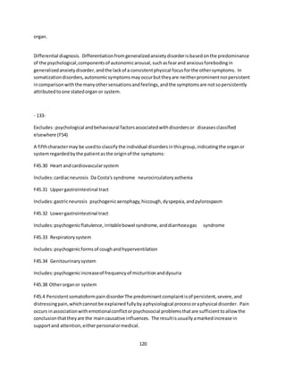 120
organ.
Differential diagnosis. Differentiationfromgeneralizedanxietydisorderisbasedonthe predominance
of the psychological,componentsof autonomicarousal,suchasfearand anxiousforebodingin
generalizedanxietydisorder,andthe lackof a consistentphysical focusforthe othersymptoms. In
somatizationdisorders,autonomicsymptomsmayoccurbuttheyare neitherprominentnorpersistent
incomparisonwiththe manyothersensationsandfeelings,andthe symptomsare notsopersistently
attributedtoone statedorgan or system.
- 133-
Excludes:psychological andbehavioural factorsassociatedwithdisordersor diseasesclassified
elsewhere (F54)
A fifthcharactermay be usedto classifythe individual disordersinthisgroup,indicatingthe organor
systemregardedbythe patientasthe originof the symptoms:
F45.30 Heart andcardiovascularsystem
Includes:cardiacneurosis Da Costa's syndrome neurocirculatoryasthenia
F45.31 Uppergastrointestinal tract
Includes:gastricneurosis psychogenicaerophagy,hiccough,dyspepsia,andpylorospasm
F45.32 Lowergastrointestinal tract
Includes:psychogenicflatulence,irritablebowel syndrome,anddiarrhoeagas syndrome
F45.33 Respiratorysystem
Includes:psychogenicformsof coughandhyperventilation
F45.34 Genitourinarysystem
Includes:psychogenicincreaseof frequencyof micturitionanddysuria
F45.38 Otherorganor system
F45.4 PersistentsomatoformpaindisorderThe predominantcomplaintisof persistent,severe,and
distressingpain,whichcannot be explainedfullybyaphysiological processoraphysical disorder. Pain
occurs inassociationwithemotionalconflictorpsychosocial problemsthatare sufficienttoallow the
conclusionthattheyare the maincausative influences. The resultisusuallyamarkedincrease in
supportand attention,eitherpersonalormedical.
 