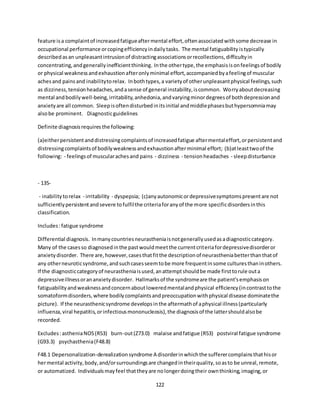 122
feature isa complaintof increasedfatigueaftermental effort,oftenassociatedwithsome decrease in
occupational performance orcopingefficiencyindailytasks. The mental fatiguability istypically
describedasan unpleasantintrusionof distractingassociationsorrecollections,difficultyin
concentrating,andgenerallyinefficientthinking. Inthe othertype,the emphasisisonfeelingsof bodily
or physical weaknessandexhaustionafteronlyminimal effort,accompaniedbyafeelingof muscular
achesand painsand inabilitytorelax. Inbothtypes,a varietyof otherunpleasantphysical feelings,such
as dizziness,tensionheadaches,andasense of general instability,iscommon. Worryaboutdecreasing
mental andbodilywell-being,irritability,anhedonia,andvaryingminordegreesof bothdepressionand
anxietyare all common. Sleepisoftendisturbedinitsinitial andmiddlephasesbuthypersomniamay
alsobe prominent. Diagnosticguidelines
Definite diagnosisrequiresthe following:
(a)eitherpersistentanddistressingcomplaintsof increasedfatigue aftermentaleffort,orpersistentand
distressingcomplaintsof bodilyweaknessandexhaustionafterminimal effort; (b)atleasttwoof the
following: - feelingsof muscularachesand pains - dizziness - tensionheadaches - sleepdisturbance
- 135-
- inabilitytorelax - irritability - dyspepsia; (c)anyautonomicordepressivesymptomspresentare not
sufficientlypersistentandsevere tofulfilthe criteriaforanyof the more specificdisordersinthis
classification.
Includes:fatigue syndrome
Differential diagnosis. Inmanycountriesneurastheniaisnotgenerallyusedasadiagnosticcategory.
Many of the casesso diagnosedinthe pastwouldmeetthe currentcriteriafordepressivedisorderor
anxietydisorder. There are,however,casesthatfitthe descriptionof neurastheniabetterthanthatof
any otherneuroticsyndrome,andsuchcasesseemtobe more frequentinsome culturesthaninothers.
If the diagnosticcategoryof neurastheniaisused,anattemptshouldbe made firsttorule outa
depressiveillnessorananxietydisorder. Hallmarksof the syndromeare the patient'semphasison
fatiguabilityandweaknessandconcernaboutloweredmentalandphysical efficiency(incontrasttothe
somatoformdisorders,where bodilycomplaintsandpreoccupationwithphysical disease dominatethe
picture). If the neurasthenicsyndrome developsinthe aftermathof aphysical illness(particularly
influenza,viral hepatitis,orinfectiousmononucleosis),the diagnosisof the lattershouldalsobe
recorded.
Excludes:astheniaNOS(R53) burn-out(Z73.0) malaise andfatigue (R53) postviral fatigue syndrome
(G93.3) psychasthenia(F48.8)
F48.1 Depersonalization-derealizationsyndrome A disorderinwhichthe sufferercomplainsthathisor
hermental activity,body,and/orsurroundingsare changedintheirquality,soasto be unreal,remote,
or automatized. Individualsmayfeel thattheyare nolongerdoingtheir ownthinking,imaging,or
 