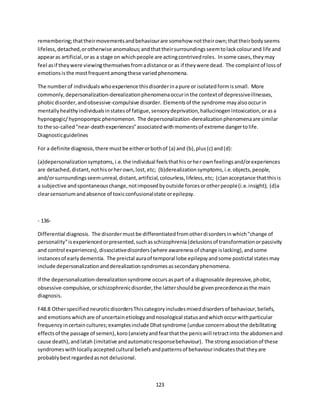 123
remembering;thattheirmovementsandbehaviourare somehow nottheirown;thattheirbodyseems
lifeless,detached,orotherwise anomalous;andthattheirsurroundingsseemtolackcolourand life and
appearas artificial,oras a stage on whichpeople are actingcontrivedroles. Insome cases,theymay
feel asif theywere viewingthemselvesfromadistance or as if theywere dead. The complaintof lossof
emotionsisthe mostfrequentamongthese variedphenomena.
The numberof individualswhoexperience thisdisorderinapure or isolatedformissmall. More
commonly,depersonalization-derealizationphenomenaoccurinthe contextof depressiveillnesses,
phobicdisorder,andobsessive-compulsive disorder. Elementsof the syndrome mayalsooccurin
mentallyhealthyindividualsinstatesof fatigue,sensorydeprivation,hallucinogenintoxication,orasa
hypnogogic/hypnopompicphenomenon. The depersonalization-derealizationphenomenaare similar
to the so-called"near-deathexperiences"associatedwithmomentsof extreme dangertolife.
Diagnosticguidelines
For a definite diagnosis,there mustbe eitherorbothof (a) and (b),plus(c) and(d):
(a)depersonalizationsymptoms,i.e.the individual feelsthathisorher ownfeelingsand/orexperiences
are detached,distant,nothisorherown,lost,etc; (b)derealizationsymptoms,i.e.objects,people,
and/orsurroundingsseemunreal,distant,artificial,colourless,lifeless,etc; (c)anacceptance thatthisis
a subjective andspontaneouschange,notimposedbyoutside forcesorotherpeople(i.e.insight); (d)a
clearsensoriumandabsence of toxicconfusionalstate orepilepsy.
- 136-
Differential diagnosis. The disordermustbe differentiatedfromotherdisordersinwhich"change of
personality"isexperiencedorpresented,suchasschizophrenia(delusionsof transformationorpassivity
and control experiences),dissociativedisorders(where awarenessof change islacking),andsome
instancesof earlydementia. The preictal auraof temporal lobe epilepsyandsome postictal statesmay
include depersonalizationandderealizationsyndromesassecondaryphenomena.
If the depersonalization-derealizationsyndrome occursaspart of a diagnosable depressive,phobic,
obsessive-compulsive,orschizophrenicdisorder,the lattershouldbe givenprecedenceasthe main
diagnosis.
F48.8 OtherspecifiedneuroticdisordersThiscategoryincludesmixeddisordersof behaviour,beliefs,
and emotionswhichare of uncertainetiologyandnosological statusandwhichoccurwithparticular
frequencyincertaincultures;examplesinclude Dhatsyndrome (undue concernaboutthe debilitating
effectsof the passage of semen),koro(anxietyandfearthatthe peniswill retractinto the abdomenand
cause death),andlatah (imitative andautomaticresponsebehaviour). The strongassociationof these
syndromeswithlocallyacceptedcultural beliefsandpatternsof behaviourindicatesthattheyare
probablybestregardedasnot delusional.
 