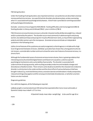 125
F50 Eatingdisorders
Under the headingof eatingdisorders,twoimportantandclear-cutsyndromesare described:anorexia
nervosaandbulimianervosa. Lessspecificbulimicdisordersalsodeserve place,asdoesovereating
whenitis associatedwithpsychologicaldisturbances. A brief note isprovidedonvomitingassociated
withpsychological disturbances.
Excludes: anorexiaorlossof appetite NOS(R63.0) feedingdifficultiesandmismanagement(R63.3)
feedingdisorderininfancyandchildhood(F98.2) pica inchildren(F98.3)
F50.0 AnorexianervosaAnorexianervosaisadisordercharacterizedbydeliberateweightloss,induced
and/orsustainedbythe patient. The disorderoccursmostcommonlyinadolescentgirlsandyoung
women,butadolescentboysandyoungmenmaybe affectedmore rarely,asmaychildrenapproaching
pubertyandolderwomenupto the menopause. Anorexianervosaconstitutesanindependent
syndrome inthe followingsense:
(a)the clinical featuresof the syndrome are easilyrecognized,sothatdiagnosisisreliable withahigh
level of agreementbetweenclinicians; (b)follow-upstudieshave shownthat,amongpatientswhodo
not recover,aconsiderable numbercontinue toshow the same mainfeaturesof anorexianervosa,ina
chronicform.
Althoughthe fundamental causesof anorexianervosaremainelusive,there isgrowingevidence that
interactingsocioculturalandbiological factorscontribute toitscausation,asdolessspecific
psychological mechanismsandavulnerabilityof personality. The disorderisassociatedwith
undernutritionof varyingseverity,withresultingsecondaryendocrine andmetabolicchangesand
disturbancesof bodilyfunction. There remainssome doubtastowhetherthe characteristicendocrine
disorderisentirelydue to the undernutritionandthe directeffectof variousbehavioursthathave
broughtit about(e.g.restricteddietarychoice,excessive exercise andalterationsinbodycomposition,
inducedvomitingandpurgationandthe consequentelectrolyte disturbances), orwhetheruncertain
factors are alsoinvolved.
Diagnosticguidelines
For a definite diagnosis,all the followingare required:
(a)Bodyweightismaintainedatleast15% below thatexpected(eitherlostorneverachieved),or
Quetelet'sbody-massindex4 is17.5 or less.
4 Quetelet'sbody-massindex =weight(kg) to be usedfor age 16 or
more
- 139-
 