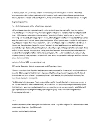 127
of menstruation,butaperniciouspatternof overeatingandvomitingthenbecomesestablished.
Repeatedvomitingislikelytogive rise todisturbancesof bodyelectrolytes,physical complications
(tetany,epilepticseizures,cardiacarrhythmias,muscularweakness),andfurthersevere lossof weight.
Diagnosticguidelines
For a definite diagnosis,all the followingare required:
(a)There isa persistentpreoccupationwitheating,andanirresistible craving forfood;the patient
succumbsto episodesof overeatinginwhichlarge amountsof foodare consumedinshortperiodsof
time. (b)The patientattemptstocounteractthe "fattening"effectsof foodbyone or more of the
following:self-inducedvomiting;purgativeabuse,alternatingperiodsof starvation;use of drugssuchas
appetite suppressants,thyroidpreparationsordiuretics. Whenbulimiaoccursindiabeticpatientsthey
may choose toneglecttheirinsulintreatment. (c)The psychopathologyconsistsof amorbiddreadof
fatnessandthe patientsetsherself orhimself asharplydefinedweightthreshold,well below the
premorbidweightthatconstitutesthe optimumorhealthyweightinthe opinionof the physician. There
isoften,butnot always,ahistoryof an earlierepisode of anorexianervosa,the intervalbetweenthe
twodisordersrangingfroma fewmonthsto several years. Thisearlierepisode mayhave beenfully
expressed,ormayhave assumeda minorcrypticform witha moderate lossof weight and/oratransient
phase of amenorrhoea.
Includes: bulimiaNOS hyperorexianervosa
Differential diagnosis. Bulimianervosamustbe differentiatedfrom:
(a)uppergastrointestinal disordersleadingtorepeatedvomiting(the characteristicpsychopathologyis
absent); (b)amore general abnormalityof personality(theeatingdisordermaycoexistwithalcohol
dependence andpettyoffensessuchasshoplifting); (c)depressive disorder(bulimicpatientsoften
experience depressivesymptoms).
F50.3 Atypical bulimianervosaThistermshouldbe usedforthose individualsinwhomone ormore of
the keyfeatureslistedforbulimianervosa(F50.2) isabsent,butwhootherwise presentafairlytypical
clinical picture. Mostcommonlythisappliestopeople withnormal orevenexcessiveweightbutwith
typical periodsof overeatingfollowedbyvomitingorpurging. Partial syndromestogetherwith
depressivesymptomsare
- 141-
alsonot uncommon,butif the depressivesymptomsjustifyaseparate diagnosisof adepressive disorder
twoseparate diagnosesshouldbe made.
Includes: normal weightbulimia
 