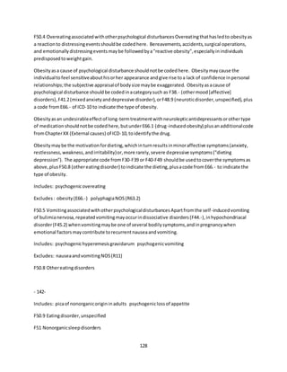 128
F50.4 Overeatingassociatedwithotherpsychological disturbancesOvereatingthathasledto obesityas
a reactionto distressingeventsshouldbe codedhere. Bereavements,accidents,surgical operations,
and emotionallydistressingeventsmaybe followedbya"reactive obesity",especiallyinindividuals
predisposedtoweight gain.
Obesityasa cause of psychological disturbance shouldnotbe codedhere. Obesitymaycause the
individualtofeel sensitiveabouthisorher appearance andgive rise toa lack of confidence inpersonal
relationships;the subjective appraisalof bodysize maybe exaggerated. Obesityasacause of
psychological disturbance shouldbe codedinacategorysuch as F38.- (othermood[affective]
disorders),F41.2(mixedanxietyanddepressive disorder),orF48.9 (neuroticdisorder,unspecified),plus
a code fromE66.- of ICD-10 to indicate the type of obesity.
Obesityasan undesirableeffectof long-termtreatmentwithneurolepticantidepressantsorothertype
of medicationshouldnotbe codedhere,butunderE66.1 (drug-inducedobesity) plusanadditionalcode
fromChapterXX (External causes) of ICD-10,toidentifythe drug.
Obesitymaybe the motivationfordieting,whichinturnresultsinminoraffective symptoms(anxiety,
restlessness,weakness,andirritability)or,more rarely,severe depressive symptoms("dieting
depression"). The appropriate code fromF30-F39 or F40-F49 shouldbe usedtocoverthe symptomsas
above,plusF50.8 (othereatingdisorder) toindicate the dieting,plusacode fromE66.- to indicate the
type of obesity.
Includes: psychogenicovereating
Excludes: obesity(E66.-) polyphagiaNOS(R63.2)
F50.5 VomitingassociatedwithotherpsychologicaldisturbancesApartfromthe self-inducedvomiting
of bulimianervosa,repeatedvomitingmayoccurindissociative disorders(F44.-),inhypochondriacal
disorder(F45.2) whenvomitingmaybe one of several bodilysymptoms,andinpregnancywhen
emotional factorsmaycontribute torecurrentnauseaandvomiting.
Includes: psychogenichyperemesisgravidarum psychogenicvomiting
Excludes: nauseaandvomitingNOS(R11)
F50.8 Othereatingdisorders
- 142-
Includes: picaof nonorganicorigininadults psychogeniclossof appetite
F50.9 Eatingdisorder,unspecified
F51 Nonorganicsleepdisorders
 