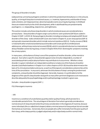 129
Thisgroup of disordersincludes:
(a)dyssomnias:primarilypsychogenicconditionsinwhichthe predominantdisturbance isinthe amount,
quality,ortimingof sleepdue toemotional causes,i.e.insomnia,hypersomnia,anddisorderof sleep -
wake schedule; and (b)parasomnias:abnormal episodiceventsoccurringduringsleep;inchildhood
these are relatedmainlytothe child'sdevelopment,while inadulthoodtheyare predominantly
psychogenic,i.e.sleepwalking,sleepterrors,andnightmares.
Thissectionincludesonlythosesleepdisordersinwhichemotionalcausesare consideredtobe a
primaryfactor. Sleepdisordersof organicoriginsuchas Kleine-Levinsyndrome(G47.8) are codedin
ChapterVI(G47.-) of ICD-10. Nonpsychogenicdisordersincludingnarcolepsyandcataplexy(G47.4) and
disordersof the sleep - wake schedule(G47.2) are alsolistedinChapterVI,asare sleepapnoea(G47.3)
and episodicmovementdisorderswhichinclude nocturnal myoclonus(G25.3). Finally,enuresis(F98.0)
islistedwithotheremotionalandbehavioural disorderswithonsetspecifictochildhoodand
adolescence,whileprimarynocturnal enuresis(R33.8),whichisconsideredtobe due toa maturational
delayof bladdercontrol duringsleep,islistedinChapterXVIIIof ICD-10amongthe symptomsinvolving
the urinarysystem.
In manycases,a disturbance of sleepisone of the symptomsof anotherdisorder,eithermental or
physical. Evenwhenaspecificsleepdisorderappearstobe clinicallyindependent,anumberof
associatedpsychiatricand/orphysical factorsmaycontribute toitsoccurrence. Whetherasleep
disorderina givenindividualisanindependentconditionorsimplyone of the featuresof another
disorder(classifiedelsewhere inChapterV orin otherchaptersof ICD-10) shouldbe determinedonthe
basisof its clinical presentationandcourse,aswell asof therapeuticconsiderationsandprioritiesatthe
time of the consultation. Inanyevent,wheneverthe disturbance of sleepisamongthe predominant
complaints,asleepdisordershouldbe diagnosed. Generally,however,itispreferable tolistthe
diagnosisof the specificsleepdisorderalongwithasmanyotherpertinentdiagnosesasare necessaryto
describe adequatelythe psychopathologyand/orpathophysiologyinvolvedinagivencase.
Excludes: sleepdisorders(organic) (G47.-)
F51.0 Nonorganicinsomnia
- 143-
Insomniaisa conditionof unsatisfactoryquantityand/orqualityof sleep,whichpersistsfora
considerable periodof time. The actual degree of deviationfromwhatisgenerallyconsideredasa
normal amountof sleepshouldnotbe the primaryconsiderationinthe diagnosisof insomnia,because
some individuals(the so-calledshortsleepers) obtainaminimal amountof sleepandyet donotconsider
themselvesasinsomniacs. Conversely,there are people whosufferimmenselyfromthe poorqualityof
theirsleep,while sleepquantityisjudgedsubjectivelyand/orobjectivelyaswithinnormal limits.
 