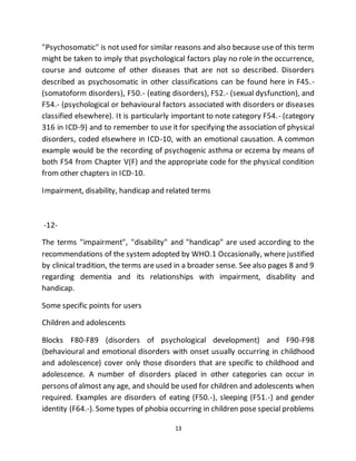 13
"Psychosomatic" is not used for similar reasons and also because use of this term
might be taken to imply that psychological factors play no role in the occurrence,
course and outcome of other diseases that are not so described. Disorders
described as psychosomatic in other classifications can be found here in F45.-
(somatoform disorders), F50.- (eating disorders), F52.- (sexual dysfunction), and
F54.- (psychological or behavioural factors associated with disorders or diseases
classified elsewhere). It is particularly important to note category F54.- (category
316 in ICD-9) and to remember to use it for specifying the association of physical
disorders, coded elsewhere in ICD-10, with an emotional causation. A common
example would be the recording of psychogenic asthma or eczema by means of
both F54 from Chapter V(F) and the appropriate code for the physical condition
from other chapters in ICD-10.
Impairment, disability, handicap and related terms
-12-
The terms "impairment", "disability" and "handicap" are used according to the
recommendations of the system adopted by WHO.1 Occasionally, where justified
by clinical tradition, the terms are used in a broader sense. See also pages 8 and 9
regarding dementia and its relationships with impairment, disability and
handicap.
Some specific points for users
Children and adolescents
Blocks F80-F89 (disorders of psychological development) and F90-F98
(behavioural and emotional disorders with onset usually occurring in childhood
and adolescence) cover only those disorders that are specific to childhood and
adolescence. A number of disorders placed in other categories can occur in
persons of almost any age, and should be used for children and adolescents when
required. Examples are disorders of eating (F50.-), sleeping (F51.-) and gender
identity (F64.-). Some types of phobia occurring in children pose special problems
 