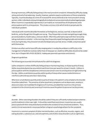 130
Amonginsomniacs,difficultyfallingasleepisthe mostprevalentcomplaint,followedbydifficultystaying
asleepandearlyfinal wakening. Usually,however,patientsreportacombinationof these complaints.
Typically,insomniadevelopsata time of increasedlife-stressandtendsto be more prevalentamong
women,olderindividualsandpsychologicallydisturbedandsocioeconomicallydisadvantagedpeople.
Wheninsomniaisrepeatedlyexperienced,itcanleadto an increasedfearof sleeplessnessanda
preoccupationwithitsconsequences. Thiscreatesaviciouscircle whichtendstoperpetuate the
individual'sproblem.
Individualswithinsomniadescribe themselvesasfeelingtense,anxious,worried,ordepressedat
bedtime,andasthoughtheirthoughtsare racing. Theyfrequentlyruminate overgettingenoughsleep,
personal problems,healthstatus,andevendeath. Oftentheyattempttocope withtheirtensionby
takingmedicationoralcohol. Inthe morning,theyfrequentlyreportfeelingphysicallyandmentally
tired;duringthe day,theycharacteristicallyfeel depressed,worried,tense,irritable,andpreoccupied
withthemselves.
Childrenare oftensaidtohave difficultysleepingwheninrealitythe problemisadifficultyinthe
managementof bedtime routines(ratherthanof sleepperse );bedtime difficultiesshouldnotbe coded
here,butinChapterXXI of ICD-10 (Z62.0, inadequate parentalsupervisionandcontrol).
Diagnosticguidelines
The followingare essential clinicalfeaturesforadefinite diagnosis:
(a)the complaintiseitherof difficultyfallingasleepormaintainingsleep,orof poorqualityof sleep;
(b)the sleepdisturbancehasoccurredat leastthree timesperweekforatleast1 month; (c)there is
preoccupationwiththe sleeplessnessandexcessiveconcernoveritsconsequencesatnightandduring
the day; (d)the unsatisfactoryquantityand/orqualityof sleepeithercausesmarkeddistressor
interfereswithordinaryactivitiesindailyliving.
Wheneverunsatisfactoryquantityand/orqualityof sleepisthe patient'sonlycomplaint,the disorder
shouldbe codedhere. The presence of otherpsychiatricsymptomssuchasdepression,anxietyor
obsessionsdoesnotinvalidate the diagnosisof insomnia,providedthatinsomniaisthe primary
complaintorthe chronicityand severityof insomniacause the patienttoperceiveitasthe primary
- 144-
disorder. Othercoexistingdisordersshouldbe codedif theyare sufficientlymarkedandpersistentto
justifytreatmentintheirownright. Itshouldbe notedthatmostchronic insomniacsare usually
preoccupiedwiththeirsleepdisturbanceanddenythe existence of anyemotional problems. Thus,
careful clinical assessmentisnecessarybefore rulingouta psychological basisforthe complaint.
Insomniaisa commonsymptomof othermental disorders,suchasaffective,neurotic,organic,and
eatingdisorders,substanceuse,andschizophrenia,andof othersleepdisorderssuchasnightmares.
 