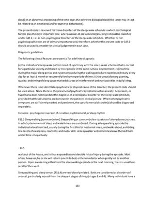 133
clock) or an abnormal processingof the time-cuesthatdrive the biological clock(the lattermayinfact
be relatedtoan emotional and/orcognitivedisturbance).
The presentcode isreservedfor those disordersof the sleep-wake schedule inwhichpsychological
factors playthe mostimportantrole,whereascasesof presumedorganicoriginshouldbe classified
underG47.2, i.e.as non-psychogenicdisordersof the sleep-wakeschedule. Whetherornot
psychological factorsare of primaryimportance and,therefore,whetherthe presentcode orG47.2
shouldbe usedisa matterfor clinical judgementineachcase.
Diagnosticguidelines
The followingclinical featuresare essentialforadefinite diagnosis:
(a)the individual'ssleep-wakepatternisoutof synchronywiththe sleep-wake schedulethatisnormal
for a particularsocietyandsharedbymost people inthe same cultural environment; (b)insomnia
duringthe major sleepperiodandhypersomnia duringthe wakingperiodare experiencednearlyevery
day forat least1 monthor recurrentlyforshorterperiodsof time; (c)the unsatisfactoryquantity,
quality,andtimingof sleepcause markeddistressorinterferewithordinaryactivitiesindailyliving.
Wheneverthere isnoidentifiablepsychiatricorphysical cause of the disorder,the presentcode should
be usedalone. None the less,the presenceof psychiatricsymptomssuchasanxiety,depression,or
hypomaniadoesnotinvalidatethe diagnosisof anonorganicdisorderof the sleep-wake schedule,
providedthatthisdisorderispredominantinthe patient'sclinical picture. Whenotherpsychiatric
symptomsare sufficientlymarkedandpersistent,the specificmental disorder(s) shouldbe diagnosed
separately.
Includes: psychogenicinversionof circadian,nyctohemeral,orsleeprhythm
F51.3 Sleepwalking[somnambulism] Sleepwalkingorsomnambulismisastate of alteredconsciousness
inwhichphenomenaof sleepandwakefulnessare combined. Duringasleepwalkingepisode the
individualarisesfrombed,usuallyduringthe firstthirdof nocturnal sleep,andwalksabout,exhibiting
lowlevelsof awareness,reactivity,andmotorskill. A sleepwalkerwill sometimesleave the bedroom
and at timesmayactually
- 147-
walkout of the house,andis thusexposedtoconsiderable risksof injuryduringthe episode. Most
often,however,he orshe will returnquietlytobed,eitherunaidedorwhengentlyledbyanother
person. Upon awakeningeitherfromthe sleepwalkingepisodeorthe nextmorning,there isusuallyno
recall of the event.
Sleepwalkingandsleepterrors(F51.4) are verycloselyrelated. Bothare consideredasdisordersof
arousal,particularlyarousal fromthe deepeststagesof sleep(stages3and 4). Many individualshave a
 