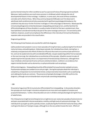 134
positive familyhistoryforeitherconditionaswell asapersonal historyof havingexperiencedboth.
Moreover,bothconditionsare muchmore commonin childhood,whichindicatesthe role of
developmental factorsintheiretiology. Inaddition,insome cases,the onsetof these conditions
coincideswithafebrile illness. Whentheycontinue beyondchildhoodorare firstobservedin
adulthood,bothconditionstendtobe associatedwithsignificantpsychological disturbance;the
conditionsmayalsooccur forthe firsttime inoldage or in the earlystagesof dementia. Baseduponthe
clinical andpathogeneticsimilaritiesbetweensleepwalkingandsleepterrors,andthe factthat the
differentialdiagnosisof these disordersisusuallyamatterof whichof the twois predominant,they
have bothbeenconsideredrecentlytobe partof the same nosologiccontinuum. Forconsistencywith
tradition,however,aswell astoemphasize the differencesinthe intensityof clinicalmanifestations,
separate codesare providedinthisclassification.
Diagnosticguidelines
The followingclinical featuresare essentialforadefinite diagnosis:
(a)the predominantsymptomisone ormore episodesof risingfrombed,usuallyduringthe firstthirdof
nocturnal sleep,andwalkingabout; (b)duringanepisode,the individualhasa blank,staringface,is
relativelyunresponsivetothe effortsof otherstoinfluence the eventortocommunicate withhimor
her,and can be awakenedonlywithconsiderabledifficulty; (c)uponawakening(eitherfromanepisode
or the nextmorning),the individualhasnorecollectionof the episode; (d)withinseveral minutesof
awakeningfromthe episode,there isnoimpairmentof mental activityorbehaviour,althoughthere
may initiallybe ashortperiodof some confusionanddisorientation; (e)there isnoevidence of an
organicmental disordersuchas dementia,oraphysical disordersuchasepilepsy.
Differential diagnosis. Sleepwalkingshouldbe differentiatedfrompsychomotorepilepticseizures.
Psychomotorepilepsyveryseldomoccursonlyat night. Duringthe epilepticattackthe individual is
completelyunresponsive toenvironmental stimuli,andperseverativemovementssuchasswallowing
and rubbingthe handsare common. The presence of epilepticdischargesinthe EEG confirms the
diagnosis,althoughaseizure disorderdoesnotpreclude coexistingsleepwalking.
- 148-
Dissociative fugue(seeF44.1) mustalsobe differentiatedfromsleepwalking. Indissociative disorders
the episodesare muchlongerindurationandpatientsare more alertand capable of complex and
purposeful behaviours. Further,thesedisordersare rare inchildrenandtypicallybeginduringthe hours
of wakefulness.
F51.4 Sleepterrors[nightterrors] Sleepterrorsornightterrorsare nocturnal episodesof extremeterror
and panicassociatedwithintensevocalization,motility,andhighlevelsof autonomicdischarge. The
individualsitsuporgetsup witha panickyscream, usuallyduringthe firstthirdof nocturnal sleep,often
rushingto the dooras if tryingto escape,althoughhe orshe veryseldomleavesthe room. Effortsof
 