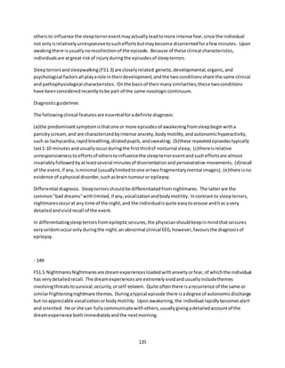 135
othersto influence the sleepterroreventmayactuallyleadtomore intense fear,since the individual
not onlyisrelativelyunresponsivetosucheffortsbutmaybecome disorientedforafew minutes. Upon
awakingthere isusuallynorecollectionof the episode. Because of these clinical characteristics,
individualsare atgreat riskof injuryduringthe episodesof sleepterrors.
Sleepterrorsandsleepwalking(F51.3) are closelyrelated:genetic,developmental,organic,and
psychological factorsall playarole intheirdevelopment,andthe twoconditionsshare the same clinical
and pathophysiological characteristics. Onthe basisof theirmanysimilarities,these twoconditions
have beenconsideredrecentlytobe part of the same nosologiccontinuum.
Diagnosticguidelines
The followingclinical featuresare essentialforadefinite diagnosis:
(a)the predominantsymptomisthatone or more episodesof awakeningfromsleepbeginwitha
panickyscream,and are characterizedbyintense anxiety,bodymotility,andautonomichyperactivity,
such as tachycardia,rapidbreathing,dilatedpupils,andsweating; (b)these repeatedepisodestypically
last1-10 minutes andusuallyoccurduringthe firstthirdof nocturnal sleep; (c)thereisrelative
unresponsivenesstoeffortsof otherstoinfluencethe sleepterroreventandsucheffortsare almost
invariablyfollowedbyatleastseveral minutesof disorientationand perseverative movements; (d)recall
of the event,if any,isminimal (usuallylimitedtoone ortwofragmentarymental images); (e)there isno
evidence of aphysical disorder,suchasbrain tumouror epilepsy.
Differential diagnosis. Sleepterrorsshouldbe differentiatedfromnightmares. The latterare the
common"bad dreams"withlimited,if any,vocalizationandbodymotility. Incontrast to sleepterrors,
nightmaresoccurat any time of the night,and the individualisquite easytoarouse andhas a very
detailedandvividrecall of the event.
In differentiatingsleepterrorsfromepilepticseizures,the physicianshouldkeepinmindthatseizures
veryseldomoccuronlyduringthe night;an abnormal clinical EEG,however,favoursthe diagnosisof
epilepsy.
- 149-
F51.5 NightmaresNightmaresare dreamexperiencesloadedwithanxietyorfear,of whichthe individual
has verydetailedrecall. The dreamexperiencesare extremelyvividandusuallyincludethemes
involvingthreatstosurvival,security,orself-esteem. Quite oftenthere isarecurrence of the same or
similarfrighteningnightmare themes. Duringatypical episode there isadegree of autonomicdischarge
but noappreciable vocalizationorbodymotility. Uponawakening,the individual rapidlybecomesalert
and oriented. He orshe can fullycommunicatewithothers,usuallygivingadetailedaccountof the
dreamexperience bothimmediatelyandthe nextmorning.
 