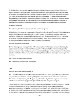 136
In children,there isnoconsistentlyassociatedpsychological disturbance,aschildhoodnightmaresare
usuallyrelatedtoaspecificphase of emotionaldevelopment. Incontrast,adultswithnightmaresare
oftenfoundtohave significantpsychological disturbance,usuallyinthe formof apersonalitydisorder.
The use of certainpsychotropicdrugssuchas reserpine,thioridazine,tricyclicantidepressants,and
benzodiazepineshasalsobeenfoundtocontribute tothe occurrence of nightmares. Moreover,abrupt
withdrawal of drugssuchas non-benzodiazepine hypnotics, whichsuppressREMsleep(the stage of
sleeprelatedtodreaming),mayleadtoenhanceddreamingandnightmare throughREMrebound.
Diagnosticguidelines
The followingclinical featuresare essentialforadefinite diagnosis:
(a)awakeningfromnocturnal sleepornapswithdetailedandvividrecallof intenselyfrighteningdreams,
usuallyinvolvingthreatstosurvival,security,orself-esteem;the awakeningmayoccurat any time
duringthe sleepperiod,buttypicallyduringthe secondhalf; (b)uponawakeningfromthe frightening
dreams,the individual rapidlybecomesorientedandalert; (c)the dreamexperienceitself,andthe
resultingdisturbance of sleep,cause markeddistresstothe individual.
Includes: dreamanxietydisorder
Differential diagnosis. Itisimportanttodifferentiate nightmaresfromsleepterrors. Inthe latter,the
episodesoccurduringthe firstthirdof the sleepperiodandare markedbyintense anxiety,panicky
screams,excessive bodymotility,andextremeautonomic discharge. Further,insleepterrorsthere isno
detailedrecollectionof the dream,eitherimmediatelyfollowingthe episode oruponawakeninginthe
morning.
F51.8 Othernonorganicsleepdisorders
F51.9 Nonorganicsleepdisorder,unspecified
- 150-
Includes: emotional sleepdisorderNOS
F52 Sexual dysfunction,notcausedbyorganicdisorderordisease Sexual dysfunctioncoversthe various
waysin whichanindividual isunabletoparticipate inasexual relationshipashe or she wouldwish.
There may be lack of interest,lackof enjoyment,failure of the physiological responsesnecessaryfor
effectivesexual interaction(e.g.erection),orinabilitytocontrol orexperienceorgasm.
Sexual response isapsychosomaticprocess;andboth psychological andsomaticprocessesare usually
involvedinthe causationof sexual dysfunction.Itmaybe possible toidentifyanunequivocal
psychogenicororganicetiology,butmore commonly,particularlywithsuchproblemsaserectile failure
or dyspareunia,itisdifficulttoascertainthe relativeimportance of psychological and/ororganicfactors.
In suchcases,it isappropriate tocategorize the conditionasbeingof eithermixedoruncertainetiology.
 
