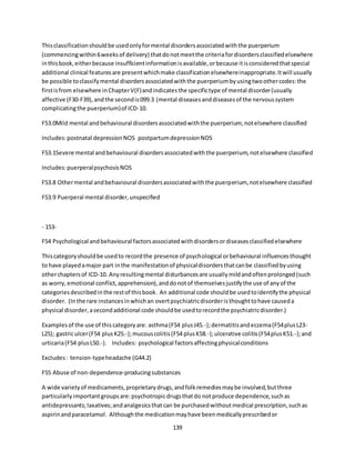 139
Thisclassificationshouldbe usedonlyformental disordersassociatedwiththe puerperium
(commencingwithin6weeksof delivery) thatdonotmeetthe criteriafordisordersclassifiedelsewhere
inthisbook,eitherbecause insufficientinformationisavailable,orbecause itisconsideredthatspecial
additional clinical featuresare presentwhichmake classificationelsewhereinappropriate.Itwill usually
be possible toclassifymental disordersassociatedwiththe puerperiumbyusingtwoothercodes:the
firstisfrom elsewhere inChapterV(F)andindicatesthe specifictype of mental disorder(usually
affective (F30-F39),andthe secondis099.3 (mental diseasesanddiseasesof the nervoussystem
complicatingthe puerperium)of ICD-10.
F53.0Mild mental andbehavioural disordersassociatedwiththe puerperium, notelsewhere classified
Includes:postnatal depressionNOS postpartumdepressionNOS
F53.1Severe mental andbehavioural disordersassociatedwiththe puerperium,notelsewhere classified
Includes:puerperalpsychosisNOS
F53.8 Othermental andbehavioural disordersassociatedwiththe puerperium, notelsewhere classified
F53.9 Puerperal mental disorder,unspecified
- 153-
F54 Psychological andbehavioural factorsassociatedwithdisordersordiseasesclassifiedelsewhere
Thiscategoryshouldbe usedto recordthe presence of psychological orbehavioural influencesthought
to have playedamajor part inthe manifestationof physicaldisordersthatcanbe classifiedbyusing
otherchaptersof ICD-10. Anyresultingmental disturbancesare usuallymildandoftenprolonged(such
as worry,emotional conflict,apprehension),anddonotof themselvesjustifythe use of anyof the
categoriesdescribedinthe restof thisbook. An additional code shouldbe usedtoidentifythe physical
disorder. (Inthe rare instancesinwhichan overtpsychiatricdisorderisthoughttohave causeda
physical disorder,asecondadditional code shouldbe usedtorecordthe psychiatricdisorder.)
Examplesof the use of thiscategoryare: asthma(F54 plusJ45.-);dermatitisandeczema(F54plusL23-
L25); gastriculcer(F54 plusK25.-);mucouscolitis(F54 plusK58.-);ulcerative colitis(F54plusK51.-);and
urticaria(F54 plusL50.-). Includes: psychological factorsaffectingphysicalconditions
Excludes: tension-typeheadache (G44.2)
F55 Abuse of non-dependence-producingsubstances
A wide varietyof medicaments,proprietarydrugs,andfolkremediesmaybe involved,butthree
particularlyimportantgroupsare:psychotropicdrugsthatdo notproduce dependence,suchas
antidepressants;laxatives;andanalgesicsthatcan be purchasedwithoutmedical prescription,suchas
aspirinandparacetamol. Althoughthe medicationmayhave beenmedicallyprescribedor
 