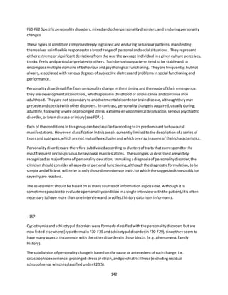 142
F60-F62 Specificpersonalitydisorders,mixedandotherpersonalitydisorders,andenduringpersonality
changes
These typesof conditioncomprise deeplyingrainedandenduringbehaviourpatterns,manifesting
themselvesasinflexible responsestoabroad range of personal andsocial situations. Theyrepresent
eitherextremeorsignificantdeviationsfromthe waythe average individual inagivenculture perceives,
thinks,feels,andparticularlyrelatestoothers. Suchbehaviourpatternstendtobe stable andto
encompassmultiple domainsof behaviourandpsychological functioning. Theyare frequently,butnot
always,associatedwithvariousdegreesof subjective distressandproblemsinsocial functioningand
performance.
Personalitydisordersdifferfrompersonalitychange intheirtimingandthe mode of theiremergence:
theyare developmental conditions,whichappearinchildhoodoradolescence andcontinue into
adulthood. Theyare not secondarytoanothermental disorderorbraindisease,althoughtheymay
precede andcoexistwithotherdisorders. Incontrast,personalitychange isacquired,usuallyduring
adultlife,followingsevere orprolongedstress,extremeenvironmentaldeprivation,seriouspsychiatric
disorder,orbraindisease orinjury(see F07.-).
Each of the conditionsinthisgroupcan be classifiedaccordingtoitspredominantbehavioural
manifestations. However,classificationinthisareaiscurrentlylimitedtothe descriptionof aseriesof
typesandsubtypes,whichare notmutuallyexclusiveandwhichoverlapinsome of theircharacteristics.
Personalitydisordersare therefore subdividedaccordingtoclustersof traitsthat correspondtothe
mostfrequentorconspicuousbehavioural manifestations. The subtypessodescribedare widely
recognizedasmajorformsof personalitydeviation. Inmakingadiagnosisof personalitydisorder,the
clinicianshouldconsiderall aspectsof personal functioning,althoughthe diagnosticformulation,tobe
simple andefficient,willrefertoonlythose dimensionsortraitsforwhichthe suggestedthresholdsfor
severityare reached.
The assessmentshouldbe basedonasmanysourcesof informationaspossible. Althoughitis
sometimespossible toevaluateapersonalityconditioninasingle interviewwiththe patient,itisoften
necessarytohave more than one interview andtocollecthistorydatafrominformants.
- 157-
Cyclothymiaandschizotypal disorderswere formerlyclassifiedwiththe personalitydisordersbutare
nowlistedelsewhere (cyclothymiainF30-F39 andschizotypal disorderinF20-F29),since theyseemto
have manyaspectsin commonwiththe otherdisordersinthose blocks (e.g. phenomena,family
history).
The subdivisionof personalitychange isbasedonthe cause or antecedentof suchchange,i.e.
catastrophicexperience,prolongedstressorstrain,andpsychiatricillness(excludingresidual
schizophrenia,whichisclassifiedunderF20.5).
 