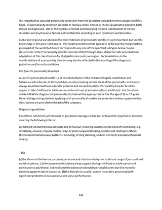 143
It isimportantto separate personalityconditionsfromthe disordersincludedinothercategoriesof this
book. If a personalityconditionprecedesorfollowsatime-limitedorchronicpsychiatricdisorder,both
shouldbe diagnosed. Use of the multiaxialformataccompanyingthe core classificationof mental
disordersandpsychosocial factorswill facilitate the recordingof suchconditionsanddisorders.
Cultural or regional variationsinthe manifestationsof personalityconditionsare important,butspecific
knowledge inthisareaisstill scarce. Personalityconditionsthatappearto be frequentlyrecognizedina
givenpartof the worldbutdo not correspondtoany one of the specifiedsubtypesbelow maybe
classifiedas"other"personalitydisordersandidentifiedthroughafive-charactercode providedinan
adaptationof thisclassificationforthatparticularcountryor region. Local variationsinthe
manifestationsof apersonalitydisordermayalsobe reflectedinthe wordingof the diagnostic
guidelinessetforsuchconditions.
F60 Specificpersonalitydisorders
A specificpersonalitydisorderisasevere disturbance inthe characterological constitutionand
behavioural tendenciesof the individual,usuallyinvolvingseveral areasof the personality,andnearly
alwaysassociatedwithconsiderable personal andsocial disruption. Personalitydisordertendsto
appearin late childhoodoradolescence andcontinuestobe manifestintoadulthood. Itistherefore
unlikelythatthe diagnosisof personalitydisorderwill be appropriate before the age of 16 or 17 years.
General diagnosticguidelinesapplyingtoall personalitydisordersare presentedbelow;supplementary
descriptionsare providedwitheachof the subtypes.
Diagnosticguidelines
Conditionsnotdirectlyattributabletogrossbraindamage or disease,or toanotherpsychiatricdisorder,
meetingthe followingcriteria:
(a)markedlydisharmoniousattitudesandbehaviour,involvingusuallyseveral areasof functioning,e.g.
affectivity,arousal,impulsecontrol,waysof perceivingandthinking,andstyle of relatingtoothers;
(b)the abnormal behaviourpatternisenduring,of longstanding,andnotlimitedtoepisodesof mental
illness;
- 158-
(c)the abnormal behaviourpatternispervasiveandclearlymaladaptive toabroadrange of personal and
social situations; (d)theabove manifestationsalwaysappearduringchildhoodoradolescence and
continue intoadulthood; (e)the disorderleadstoconsiderable personal distressbutthismayonly
become apparentlate initscourse; (f)the disorderisusually,butnotinvariably,associatedwith
significantproblemsinoccupationalandsocial performance.
 