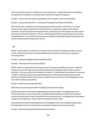 145
There may alsobe persistentirritabilityasanassociatedfeature. Conductdisorderduringchildhood
and adolescence,thoughnotinvariablypresent,mayfurthersupportthe diagnosis.
Includes: amoral,antisocial,asocial,psychopathic,andsociopathic personality(disorder)
Excludes: conduct disorders(F91.-) emotionallyunstablepersonalitydisorder(F60.3)
F60.3 Emotionallyunstable personalitydisorderA personality disorderinwhichthere isa marked
tendencytoact impulsivelywithoutconsiderationof the consequences,togetherwithaffective
instability. The abilitytoplanaheadmaybe minimal,andoutburstsof intenseangermayoftenleadto
violence or"behavioural explosions";theseare easilyprecipitatedwhenimpulsiveactsare criticizedor
thwartedbyothers. Two variantsof thispersonalitydisorderare specified,andbothshare thisgeneral
theme of impulsivenessandlackof self-control.
- 160-
F60.30 Impulsivetype The predominantcharacteristicsare emotionalinstabilityandlackof impulse
control. Outburstsof violence orthreateningbehaviourare common,particularlyinresponse to
criticismbyothers.
Includes: explosive andaggressive personality(disorder)
Excludes: dissocial personalitydisorder(F60.2)
F60.31 Borderline type Several of the characteristicsof emotionalinstabilityare present;inaddition,
the patient'sownself-image,aims,andinternal preferences(includingsexual) are oftenunclearor
disturbed. There are usuallychronicfeelingsof emptiness. A liabilitytobecome involvedinintenseand
unstable relationshipsmaycause repeatedemotional crisesandmaybe associatedwithexcessive
effortstoavoidabandonmentanda seriesof suicidal threatsoractsof self-harm(althoughthesemay
occur withoutobviousprecipitants).
Includes: borderline personality(disorder)
F60.4 HistrionicpersonalitydisorderPersonalitydisordercharacterizedby:
(a)self-dramatization,theatricality,exaggeratedexpressionof emotions; (b)suggestibility,easily
influencedbyothersorby circumstances; (c)shallow andlabileaffectivity; (d)continual seekingfor
excitementandactivitiesinwhichthe patientisthe centre of attention; (e)inappropriate seductiveness
inappearance or behaviour; (f)over-concernwithphysical attractiveness.
Associatedfeaturesmayinclude egocentricity,self-indulgence,continuouslongingforappreciation,
feelingsthatare easilyhurt,andpersistentmanipulativebehaviourtoachieve ownneeds.
Includes: hysterical andpsychoinfantile personality(disorder)
 