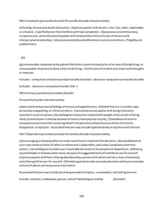 146
F60.5 AnankasticpersonalitydisorderPersonalitydisordercharacterizedby:
(a)feelingsof excessivedoubtandcaution; (b)preoccupationwithdetails,rules,lists,order,organization
or schedule; (c)perfectionismthatinterfereswithtaskcompletion; (d)excessive conscientiousness,
scrupulousness,andundue preoccupationwithproductivitytothe exclusionof pleasureand
interpersonalrelationships; (e)excessivepedantryandadherence tosocial conventions; (f)rigidityand
stubbornness;
- 161-
(g)unreasonable insistence bythe patientthatotherssubmittoexactlyhisorherway of doingthings,or
unreasonable reluctance toallowotherstodothings; (h)intrusionof insistentandunwelcomethoughts
or impulses.
Includes: compulsive andobsessionalpersonality(disorder) obsessive-compulsive personalitydisorder
Excludes: obsessive-compulsive disorder(F42.-)
F60.6 Anxious[avoidant] personalitydisorder
Personalitydisordercharacterizedby:
(a)persistentandpervasive feelingsof tensionandapprehension; (b)belief thatone issociallyinept,
personallyunappealing,orinferiortoothers; (c)excessive preoccupationwithbeingcriticizedor
rejectedinsocial situations;(d)unwillingnesstobecome involvedwithpeople unlesscertainof being
liked;(e)restrictionsinlifestyle because of needtohave physical security; (f)avoidance of social or
occupational activitiesthatinvolvesignificantinterpersonal contactbecause of fearof criticism,
disapproval,orrejection. Associatedfeaturesmayinclude hypersensitivitytorejectionandcriticism.
F60.7 DependentpersonalitydisorderPersonalitydisordercharacterizedby:
(a)encouragingorallowingotherstomake mostof one'simportantlife decisions; (b)subordinationof
one'sownneedstothose of othersonwhomone is dependent,andundue compliance withtheir
wishes; (c)unwillingnesstomake evenreasonabledemandsonthe peopleone dependson; (d)feeling
uncomfortable orhelplesswhenalone,because of exaggeratedfearsof inabilitytocare foroneself;
(e)preoccupationwithfearsof beingabandonedbyapersonwithwhomone hasa close relationship,
and of beinglefttocare for oneself; (f)limitedcapacitytomake everydaydecisionswithoutanexcessive
amountof advice andreassurance fromothers.
Associatedfeaturesmayinclude perceivingoneself ashelpless, incompetent,andlackingstamina.
Includes:asthenic,inadequate,passive,andself-defeatingpersonality (disorder)
 