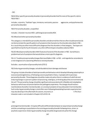 147
- 162-
F60.8 OtherspecificpersonalitydisordersA personalitydisorderthatfitsnone of the specificrubrics
F60.0-F60.7.
Includes: eccentric,"haltlose"type,immature,narcissistic,passive- aggressive,andpsychoneurotic
personality(disorder)
F60.9 Personalitydisorder,unspecified
Includes: characterneurosisNOS pathological personalityNOS
F61 Mixedandotherpersonalitydisorders
Thiscategoryis intendedforpersonality disordersandabnormalitiesthatare oftentroublesomebutdo
not demonstrate the specificpatternsof symptomsthatcharacterize the disordersdescribedinF60.-.
As a resulttheyare oftenmore difficulttodiagnose thanthe disordersinthatcategory. Twotypesare
specifiedhere bythe fourthcharacter;any otherdifferenttypesshouldbe codedasF60.8.
F61.05 MixedpersonalitydisordersWithfeaturesof several of the disordersinF60.- butwithouta
predominantsetof symptomsthatwouldallow a more specificdiagnosis.
F61.11 TroublesomepersonalitychangesNotclassifiable inF60.- orF62.- andregardedas secondaryto
a maindiagnosisof a coexistingaffective oranxietydisorder.
Excludes: accentuationof personalitytraits(Z73.1)
F62 Enduringpersonalitychanges,notattributabletobraindamage anddisease
Thisgroup includesdisordersof adultpersonalityandbehaviourwhichdevelopfollowingcatastrophicor
excessiveprolongedstress,orfollowingasevere psychiatricillness, inpeople withnoprevious
personalitydisorder.Thesediagnosesshouldbe made onlywhenthere isevidence of adefinite and
enduringchange ina person'spatternof perceiving,relatingto,orthinkingaboutthe environmentand
the self.The personality change shouldbe significantandassociatedwithinflexible andmaladaptive
behaviourwhichwasnotpresentbefore the pathogenicexperience.The change shouldnotbe a
manifestationof anothermental disorder,oraresidual symptomof anyantecedentmental disorder.
Such enduringpersonalitychange ismostoftenseenfollowingdevastatingtraumaticexperience but
may alsodevelopinthe aftermathof asevere,recurrent,or 5 Thisfour-
character code is notincludedinChapterV(F) of ICD-10.
- 163-
prolongedmental disorder.Itmaybe difficulttodifferentiate betweenanacquiredpersonalitychange
and the unmaskingorexacerbationof anexistingpersonalitydisorderfollowingstress,strain,or
psychoticexperience.Enduringpersonalitychange shouldbe diagnosedonlywhenthe change
 