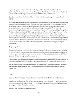 148
representsapermanentanddifferentwayof being,whichcanbe etiologicallytracedbacktoa
profound,existentiallyextreme experience.The diagnosisshouldnotbe made if the personalitydisorder
issecondaryto braindamage or disease (categoryF07.0 shouldbe usedinstead).
Excludes:personalityandbehavioural disorderdue tobraindisease,damage anddysfunction
(F07.-)
62.0 Enduringpersonalitychange aftercatastrophicexperience Enduringpersonalitychange mayfollow
the experience of catastrophicstress.The stressmustbe soextreme thatitisunnecessarytoconsider
personal vulnerabilityinordertoexplainitsprofoundeffectonthe personality.Examplesinclude
concentrationcampexperiences,torture,disasters,prolongedexposure tolife-threatening
circumstances(e.g.hostage situations - prolongedcaptivitywithanimminentpossibilityof beingkilled).
Post-traumaticstressdisorder(F43.1) mayprecede thistype of personalitychange,whichmaythenbe
seenasa chronic,irreversible sequel of stressdisorder.Inotherinstances,however,enduring
personalitychange meetingthe descriptiongivenbelow maydevelopwithoutaninterimphase of a
manifestpost-traumaticstressdisorder.However,long-termchange inpersonalityfollowingshort-term
exposure toa life- threateningexperience suchasa car accidentshouldnotbe includedinthiscategory,
since recentresearchindicatesthatsucha developmentdependsonapre-existingpsychological
vulnerability.
Diagnosticguidelines
The personalitychange shouldbe enduringandmanifestasinflexibleandmaladaptive featuresleading
to an impairmentininterpersonal,social,andoccupational functioning.Usuallythe personalitychange
has to be confirmedbya keyinformant.Inorderto make the diagnosis,itisessential toestablishthe
presence of featuresnotpreviouslyseen,suchas:
(a) a hostile ormistrustfulattitudetowardsthe world;(b) social withdrawal;(c) feelingsof emptinessor
hopelessness;(d) achronicfeelingof being"onedge",asif constantlythreatened(e) estrangement.
Thispersonalitychange musthave beenpresentforatleast2 years,andshouldnotbe attributable toa
pre-existingpersonalitydisorderorto a mental disorderotherthanpost-traumaticstressdisorder
(F43.1). The
- 164-
presence of braindamage or disease whichmaycause similarclinical featuresshouldbe ruledout.
Includes:personalitychange afterconcentrationcampexperiences,disasters, prolongedcaptivity
withimminentpossibilityof beingkilled, prolongedexposure tolife-threateningsituationssuch
as beinga victimof terrorismortorture
Excludes:post-traumaticstressdisorder(F43.1)
 