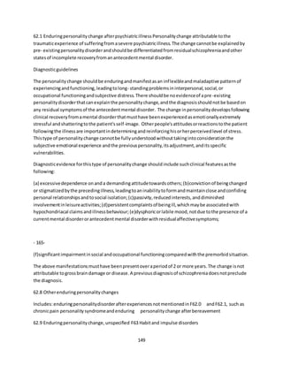 149
62.1 Enduringpersonalitychange afterpsychiatricillnessPersonalitychange attributable tothe
traumaticexperience of sufferingfromasevere psychiatricillness.The change cannotbe explainedby
pre- existingpersonalitydisorderandshouldbe differentiatedfromresidualschizophreniaandother
statesof incomplete recoveryfromanantecedentmental disorder.
Diagnosticguidelines
The personalitychange shouldbe enduringandmanifestasan inflexibleandmaladaptive patternof
experiencingandfunctioning,leadingtolong- standingproblemsininterpersonal,social,or
occupational functioningandsubjective distress.There shouldbe noevidenceof apre-existing
personalitydisorderthatcanexplainthe personalitychange,andthe diagnosisshouldnotbe basedon
any residual symptomsof the antecedentmental disorder. The change inpersonalitydevelopsfollowing
clinical recoveryfromamental disorderthatmusthave beenexperiencedasemotionallyextremely
stressful andshatteringtothe patient'sself-image. Otherpeople'sattitudesorreactionstothe patient
followingthe illnessare importantindeterminingandreinforcinghisorherperceivedlevel of stress.
Thistype of personalitychange cannotbe fullyunderstoodwithouttakingintoconsiderationthe
subjective emotional experience andthe previouspersonality,itsadjustment,anditsspecific
vulnerabilities.
Diagnosticevidence forthistype of personalitychange shouldinclude suchclinical featuresasthe
following:
(a) excessivedependence onanda demandingattitudetowardsothers;(b)convictionof beingchanged
or stigmatizedbythe precedingillness,leadingtoaninabilitytoformandmaintainclose andconfiding
personal relationshipsandtosocial isolation;(c)passivity,reducedinterests,anddiminished
involvementinleisureactivities;(d)persistentcomplaintsof beingill,whichmaybe associatedwith
hypochondriacal claimsandillnessbehaviour;(e)dysphoricorlabile mood,notdue tothe presence of a
currentmental disorderorantecedentmental disorderwithresidualaffectivesymptoms;
- 165-
(f)significantimpairmentinsocial andoccupational functioningcomparedwiththe premorbidsituation.
The above manifestationsmusthave beenpresentoveraperiodof 2 or more years.The change isnot
attributable togrossbraindamage or disease.A previousdiagnosisof schizophreniadoesnotpreclude
the diagnosis.
62.8 Otherenduringpersonalitychanges
Includes:enduringpersonalitydisorderafterexperiencesnotmentionedinF62.0 andF62.1, such as
chronicpain personalitysyndromeandenduring personalitychange afterbereavement
62.9 Enduringpersonalitychange,unspecified F63 Habitand impulse disorders
 