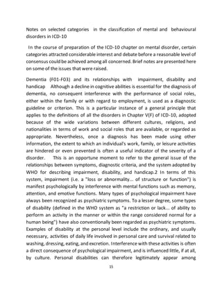 15
Notes on selected categories in the classification of mental and behavioural
disorders in ICD-10
In the course of preparation of the ICD-10 chapter on mental disorder, certain
categories attracted considerable interest and debate before a reasonable level of
consensus could be achieved among all concerned. Brief notes are presented here
on some of the issues that were raised.
Dementia (F01-F03) and its relationships with impairment, disability and
handicap Although a decline in cognitive abilities is essential for the diagnosis of
dementia, no consequent interference with the performance of social roles,
either within the family or with regard to employment, is used as a diagnostic
guideline or criterion. This is a particular instance of a general principle that
applies to the definitions of all the disorders in Chapter V(F) of ICD-10, adopted
because of the wide variations between different cultures, religions, and
nationalities in terms of work and social roles that are available, or regarded as
appropriate. Nevertheless, once a diagnosis has been made using other
information, the extent to which an individual's work, family, or leisure activities
are hindered or even prevented is often a useful indicator of the severity of a
disorder. This is an opportune moment to refer to the general issue of the
relationships between symptoms, diagnostic criteria, and the system adopted by
WHO for describing impairment, disability, and handicap.2 In terms of this
system, impairment (i.e. a "loss or abnormality... of structure or function") is
manifest psychologically by interference with mental functions such as memory,
attention, and emotive functions. Many types of psychological impairment have
always been recognized as psychiatric symptoms. To a lesser degree, some types
of disability (defined in the WHO system as "a restriction or lack... of ability to
perform an activity in the manner or within the range considered normal for a
human being") have also conventionally been regarded as psychiatric symptoms.
Examples of disability at the personal level include the ordinary, and usually
necessary, activities of daily life involved in personal care and survival related to
washing, dressing, eating, and excretion. Interference with these activities is often
a direct consequence of psychological impairment, and is influenced little, if at all,
by culture. Personal disabilities can therefore legitimately appear among
 