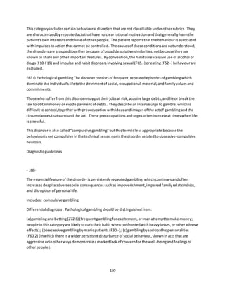 150
Thiscategoryincludescertainbehavioural disordersthatare notclassifiable underotherrubrics. They
are characterizedbyrepeatedactsthathave no clearrational motivationandthatgenerallyharmthe
patient'sowninterestsandthose of otherpeople. The patientreportsthatthe behaviourisassociated
withimpulsestoactionthatcannot be controlled. The causesof these conditionsare notunderstood;
the disordersare groupedtogetherbecause of broaddescriptive similarities,notbecause theyare
knownto share any otherimportantfeatures. Byconvention,the habitualexcessive use of alcohol or
drugs(F10-F19) and impulse andhabitdisordersinvolvingsexual (F65.-) oreating(F52.-) behaviourare
excluded.
F63.0 Pathological gamblingThe disorderconsistsof frequent,repeatedepisodesof gamblingwhich
dominate the individual'slifetothe detrimentof social,occupational,material,andfamilyvaluesand
commitments.
Those whosufferfromthisdisordermayputtheirjobsat risk,acquire large debts,andlie or breakthe
lawto obtainmoneyor evade paymentof debts. Theydescribeanintense urge togamble,whichis
difficulttocontrol,togetherwithpreoccupationwithideasandimagesof the actof gamblingandthe
circumstancesthatsurroundthe act. These preoccupationsandurgesoftenincreaseattimeswhenlife
isstressful.
Thisdisorderisalsocalled"compulsive gambling"butthistermislessappropriate becausethe
behaviourisnotcompulsive inthe technical sense,noristhe disorderrelatedtoobsessive-compulsive
neurosis.
Diagnosticguidelines
- 166-
The essential featureof the disorderispersistentlyrepeatedgambling,whichcontinuesandoften
increasesdespiteadversesocial consequencessuchasimpoverishment,impairedfamilyrelationships,
and disruptionof personal life.
Includes: compulsive gambling
Differential diagnosis. Pathological gamblingshouldbe distinguishedfrom:
(a)gamblingandbetting(Z72.6) (frequentgamblingforexcitement,orinanattemptto make money;
people inthiscategoryare likelytocurbtheirhabitwhenconfrontedwithheavylosses,orotheradverse
effects); (b)excessivegamblingbymanicpatients(F30.-); (c)gamblingbysociopathicpersonalities
(F60.2) (inwhichthere isa widerpersistentdisturbance of social behaviour,showninactsthatare
aggressive orinotherwaysdemonstrate amarkedlack of concernfor the well-beingandfeelingsof
otherpeople).
 