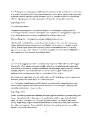 151
F63.1 Pathological fire-setting[pyromania] The disorderischaracterizedbymultipleactsof,or attempts
at, settingfire topropertyorotherobjects,withoutapparentmotive,andbya persistentpreoccupation
withsubjectsrelatedtofire andburning. There mayalsobe an abnormal interestinfire-enginesand
otherfire-fightingequipment,inotherassociationsof fires,andincallingoutthe fire service.
Diagnosticguidelines
The essential featuresare:
(a)repeatedfire-settingwithoutanyobviousmotivesuchasmonetarygain,revenge,orpolitical
extremism; (b)anintenseinterestinwatchingfiresburn;and(c)reportedfeelingsof increasingtension
before the act,and intense excitementimmediatelyafterithasbeencarriedout.
Differential diagnosis. Pathological fire-settingshouldbe distinguishedfrom:
(a)deliberatefire-settingwithoutamanifestpsychiatricdisorder(inthese casesthere isanobvious
motive) (Z03.2,observationforsuspectedmental disorder); (b)fire-settingbyayoungpersonwith
conduct disorder(F91.1),where there isevidenceof otherdisorderedbehavioursuchas stealing,
aggression,ortruancy; (c)fire-settingbyanadultwithsociopathicpersonalitydisorder(F60.2),where
there isevidence of otherpersistentdisturbance of social
- 167-
behavioursuchasaggression,orotherindicationsof lackof concernwiththe interestsandfeelingsof
otherpeople; (d)fire-settinginschizophrenia(F20.-),whenfires are typicallystartedinresponseto
delusionalideasorcommandsfromhallucinatedvoices; (e)fire-settinginorganicpsychiatricdisorders
(F00-F09), whenfiresare startedaccidentallyasa resultof confusion,poormemory,orlackof
awarenessof the consequencesof the act,or a combinationof these factors.
Dementiaoracute organic statesmayalso leadtoinadvertentfire-setting;acute drunkenness,chronic
alcoholismorotherdrugintoxication(F10-F19) are othercauses.
F63.2 Pathological stealing[kleptomania] The disorderischaracterizedbyrepeatedfailure toresist
impulsestosteal objectsthatare notacquiredforpersonal use or monetarygain. The objectsmay
insteadbe discarded,givenaway,orhoarded.
Diagnosticguidelines
There isan increasingsense of tensionbefore,andasense of gratificationduringandimmediatelyafter,
the act. Althoughsome effortatconcealmentisusuallymade,notall the opportunitiesforthisare
taken. The theftis a solitaryact,not carriedout withan accomplice. The individual mayexpress
anxiety,despondency,andguiltbetweenepisodesof stealingfromshops(orotherpremises) butthis
doesnotpreventrepetition. Casesmeetingthisdescriptionalone,andnotsecondarytoone of the
disorderslistedbelow,are uncommon.
 