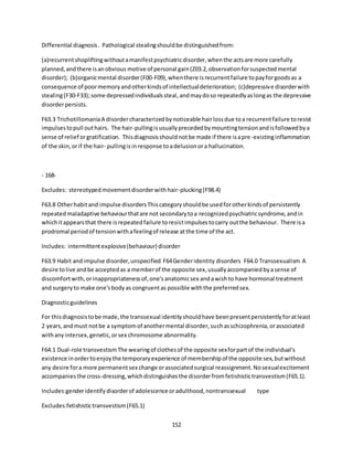 152
Differential diagnosis. Pathological stealingshouldbe distinguishedfrom:
(a)recurrentshopliftingwithoutamanifestpsychiatricdisorder,whenthe actsare more carefully
planned,andthere isanobvious motive of personal gain(Z03.2,observationforsuspectedmental
disorder); (b)organicmental disorder(F00-F09),whenthere isrecurrentfailure topayforgoodsas a
consequence of poormemoryandotherkindsof intellectualdeterioration; (c)depressive disorderwith
stealing(F30-F33);some depressedindividualssteal,andmaydoso repeatedlyaslongas the depressive
disorderpersists.
F63.3 TrichotillomaniaA disordercharacterizedbynoticeable hairlossdue toa recurrentfailure toresist
impulsestopull outhairs. The hair-pullingisusuallyprecededbymountingtensionandisfollowedbya
sense of relief orgratification. Thisdiagnosisshouldnotbe made if there isapre-existinginflammation
of the skin,orif the hair- pullingisin response toadelusionora hallucination.
- 168-
Excludes: stereotypedmovementdisorderwithhair-plucking(F98.4)
F63.8 Otherhabitand impulse disordersThiscategoryshouldbe usedforotherkindsof persistently
repeatedmaladaptive behaviourthatare not secondarytoa recognizedpsychiatricsyndrome,andin
whichitappearsthat there isrepeatedfailure toresistimpulsestocarry outthe behaviour. There isa
prodromal periodof tensionwithafeelingof release atthe time of the act.
Includes: intermittentexplosive(behaviour) disorder
F63.9 Habit andimpulse disorder,unspecified F64Genderidentity disorders F64.0 Transsexualism A
desire tolive andbe acceptedas a memberof the opposite sex,usuallyaccompaniedbyasense of
discomfortwith,orinappropriatenessof,one'sanatomicsex andawishto have hormonal treatment
and surgeryto make one'sbodyas congruentas possible withthe preferredsex.
Diagnosticguidelines
For thisdiagnosistobe made,the transsexual identityshouldhave beenpresentpersistentlyforatleast
2 years,andmust notbe a symptomof anothermental disorder,suchasschizophrenia,orassociated
withanyintersex,genetic,orsex chromosome abnormality.
F64.1 Dual-role transvestismThe wearingof clothesof the opposite sexforpartof the individual's
existence inordertoenjoythe temporaryexperience of membershipof the opposite sex,butwithout
any desire fora more permanentsex change orassociatedsurgical reassignment.Nosexualexcitement
accompaniesthe cross-dressing,whichdistinguishesthe disorderfromfetishistictransvestism(F65.1).
Includes:genderidentifydisorderof adolescence oradulthood,nontranssexual type
Excludes:fetishistictransvestism(F65.1)
 