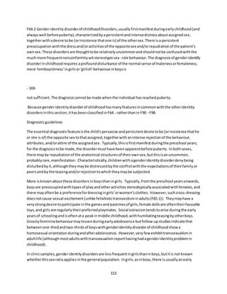 153
F64.2 Genderidentitydisorderof childhoodDisorders,usuallyfirstmanifestduringearlychildhood(and
alwayswell beforepuberty),characterizedbyapersistentandintensedistressaboutassignedsex,
togetherwithadesire tobe (orinsistence thatone is) of the othersex.There isa persistent
preoccupationwiththe dressand/oractivitiesof the oppositesex and/orrepudiationof the patient's
ownsex.These disordersare thoughttobe relativelyuncommonandshouldnotbe confusedwiththe
much more frequentnonconformitywitstereotypicsex- role behaviour.The diagnosisof genderidentify
disorderinchildhoodrequires aprofounddisturbance of the normal sense of malenessorfemaleness;
mere 'tomboyishness'ingirlsor'girlish'behaviourinboysis
- 169-
not sufficient.The diagnosiscannotbe made whenthe individual hasreachedpuberty.
Because genderidentitydisorderof childhoodhasmanyfeaturesincommonwiththe otheridentity
disordersinthissection,ithasbeenclassifiedinF64.- ratherthanin F90 - F98.
Diagnosticguidelines
The essential diagnosticfeatureisthe child'spervasive andpersistentdesire tobe (orinsistence thathe
or she is of) the opposite sex tothatassigned,togetherwithanintense rejectionof the behaviour,
attributes,and/orattire of the assignedsex. Typically,thisisfirstmanifestduringthe preschool years;
for the diagnosistobe made,the disordermusthave beenapparentbeforepuberty. Inbothsexes,
there maybe repudiationof the anatomical structuresof theirownsex,butthisisanuncommon,
probablyrare,manifestation. Characteristically,childrenwithagenderidentitydisorderdenybeing
disturbedbyit,althoughtheymaybe distressedbythe conflictwiththe expectationsof theirfamilyor
peersandby the teasingand/orrejectiontowhichtheymaybe subjected.
More isknownaboutthese disordersinboysthaningirls. Typically,fromthe preschool yearsonwards,
boysare preoccupiedwithtypesof playandotheractivitiesstereotypicallyassociatedwithfemales,and
there mayoftenbe a preferencefordressingingirls'orwomen'sclothes. However,suchcross-dressing
doesnotcause sexual excitement(unlike fetishistictransvestisminadults(F65.1)). Theymayhave a
verystrongdesire toparticipate inthe gamesand pastimesof girls,female dollsare oftentheirfavourite
toys,and girls are regularlytheirpreferredplaymates. Social ostracismtendstoarise duringthe early
yearsof schoolingandisoftenata peakinmiddle childhood,withhumiliatingteasingbyotherboys.
Grosslyfemininebehaviourmaylessenduringearlyadolescence butfollow-upstudiesindicatethat
betweenone-thirdandtwo-thirdsof boyswithgenderidentitydisorderof childhoodshow a
homosexual orientationduringandafteradolescence. However,veryfew exhibittranssexualismin
adultlife (althoughmostadultswithtranssexualismreporthavinghadagenderidentityproblemin
childhood).
In clinicsamples,genderidentitydisordersare lessfrequentingirlsthaninboys,butitis not known
whetherthissex ratioappliesinthe generalpopulation. Ingirls,asinboys,there isusuallyanearly
 