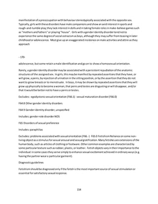154
manifestationof apreoccupationwithbehaviourstereotypicallyassociatedwiththe opposite sex.
Typically,girlswiththesedisordershave male companionsandshow anavidinterestinsportsand
rough-and-tumble play;theylackinterestindollsandintakingfemale rolesinmake-believe gamessuch
as "mothersandfathers"or playing"house". Girlswithagenderidentitydisordertendnotto
experience the same degreeof social ostracismasboys,althoughthey maysufferfromteasinginlater
childhoodoradolescence. Mostgive upan exaggeratedinsistence onmale activitiesandattire asthey
approach
- 170-
adolescence,butsome retainamale identificationandgoon to show a homosexual orientation.
Rarely,a genderidentitydisordermaybe associatedwithapersistentrepudiationof the anatomic
structuresof the assignedsex. Ingirls,thismaybe manifestbyrepeatedassertionsthattheyhave,or
will grow,apenis,byrejectionof urinationin the sittingposition,orbythe assertionthattheydo not
wantto grow breastsor to menstruate. Inboys,itmay be shownbyrepeatedassertionsthattheywill
grow upphysicallytobecome awoman,that penisandtestesare disgustingorwill disappear, and/or
that itwouldbe betternotto have a penisortestes.
Excludes: egodystonicsexualorientation(F66.1) sexual maturationdisorder(F66.0)
F64.8 Othergenderidentitydisorders
F64.9 Genderidentitydisorder,unspecified
Includes:gender-role disorderNOS
F65 Disordersof sexual preference
Includes:paraphilias
Excludes:problemsassociatedwithsexualorientation(F66.-) F65.0 FetishismReliance onsome non-
livingobjectasa stimulusforsexual arousal andsexualgratification.Manyfetishesare extensionsof the
humanbody,such as articlesof clothingorfootware.Othercommonexamplesare characterizedby
some particulartexture suchasrubber,plastic,or leather. Fetishobjectsvaryintheirimportance tothe
individual:insome casestheyserve simplytoenhance sexual excitementachievedinordinaryways(e.g.
havingthe partnerweara particulargarment).
Diagnosticguidelines
Fetishismshouldbe diagnosedonlyif the fetishisthe mostimportantsource of sexual stimulationor
essential forsatisfactorysexualresponse.
 